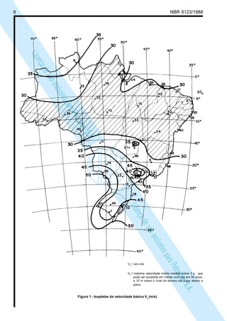 6 NBR 6123/1988
LicençadeusoexclusivaparaPetrobrásS.A.
LicençadeusoexclusivaparaPetrobrásS.A.
Vo
= em m/s
Vo
= máxima velocidade média medida sobre 3 s, que
pode ser excedida em média uma vez em 50 anos,
a 10 m sobre o nível do terreno em lugar aberto e
plano
Figura 1 - Isopletas da velocidade básica Vo
(m/s)
 