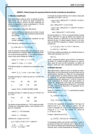 60 NBR 6123/1988
LicençadeusoexclusivaparaPetrobrásS.A.
LicençadeusoexclusivaparaPetrobrásS.A.
ANEXO I - Determinação da resposta dinâmica devida à turbulência atmosférica
I.1 Método simplificado
Será determinada a ação do vento, na direção da veloci-
dade média, em um edifício de seção quadrada de
120,00 m de altura e 24,00 m de lado, localizado em
terreno de categoria IV, sendo a velocidade V0
= 45 m/s
e os parâmetros S1
= 1,0 e S3
= 1,0.
Serão analisadas as seguintes alternativas:
- caso a: edifício com estrutura de concreto, na qual
as forças horizontais são resistidas exclusivamente
por pórticos.
- caso b: idem, com estrutura resistente de aço
(uniões soldadas).
I.1.1 Calcula-se, primeiramente (ver 9.2.1):
pV = 0,69 x 45 x 1 x 1 = 31,05 m/s
I.1.2 Os períodos fundamentais, para ambos os casos,
foram baseados em medições feitas em edifícios simila-
res. A forma modal (parâmetro γ ) e a razão de amorteci-
mento crítico foram obtidas da Tabela 19:
- caso a: T1
= 1, 85 s, γ = 1, ζ = 0,02;
- caso b: T1
= 2,8 s, γ = 1, ζ 0,01.
I.1.3 Determinação do coeficiente de amplificação dinâ-
mica :ξ
- caso a: 0,0321800x1,85x31,05L/fV
1p
==
Do gráfico da Figura 17, obtém-se, para I1
/h = 24/120 = 0,2
e ζ = 0,02:
h (m): 25 100 300
ξ 1,69 1,16 0,62
- caso b: 0,0482,8/1800x31,05L/fV 1p ==
Do gráfico da Figura 17, obtém-se, para I1
/h = 24/120 = 0,2
e ζ = 0,01:
h (m): 25 100 300
ξ 1,50 0,88
Os valores correspondentes a h = 120 m podem ser deter-
minados por interpolação gráfica, como ilustrado na Fi-
gura 25, resultando:
- caso a: ξ = 1,07 (concreto);
- caso b: ξ = 1,40 (aço).
Calculam-se, a seguir (ver 9.3.1):
qo
b2
= 0,613 x 31,052
x 0,712
= 298 N/m2
1,345
0,2311
21
p1
21
=
++
+
=
+γ+
γ+
A variação da pressão dinâmica com a altura é dada pela
expressão (q em N/m2
, z em m):
- caso a: q(z) = 298 [(z/10)0,46
+ (120/10)0,23
(z/120)1
x
1,345 x 1,07]
q(z) = 298 [(z/10)0,46
+ 0,212 (z/10)]
- caso b: q(z) = 298 [(z/10)0,46
+ (120/10)0,23
(z/120)1
x
1,345 x 1,40]
q(z) = 298 [(z/10)0,46
+ 0,277 (z/10)]
No topo do edifício (z = 120 m), a pressão dinâmica resulta
igual a 1693 N/m2
no caso de edifício com estrutura de
concreto armado e a 1925 N/m2
no caso de edifício com
estrutura de aço. O método estático conduz a um único
valor, de 1557 N/m2
(categoria IV, classe C, vento de baixa
turbulência):
Vk
= V0
S1
S2
S3
= 45 x 1 x 1,12 x 1 = 50,4 m/s
q = 0,613 V2
k
= 1557 N/m2
I.1.4 A força estática equivalente, por unidade de altura, é
obtida pela expressão (ver 9.3.1):
q(z) I1
Ca
sendo I1
a largura do edifício, igual a 24,00 m. O coeficiente
de arrasto, Ca
, é obtido do gráfico da Figura 4, ou, para os
raros casos de vento de alta turbulência, do gráfico da
Figura 5, sendo seu valor considerado invariável com Z.
I.2 Modelo discreto
Será determinada a ação do vento, na direção da veloci-
dade média, em uma chaminé de concreto armado com as
características indicadas na Tabela 34. As propriedades
do modelo adotado na análise dinâmica estão indicadas
na Tabela 35. Foi calculada a freqüência fundamental de
vibração da chaminé, obtendo-se f1
= 0,26 Hz. A forma do
modo fundamental de vibração está dada também na
Tabela 35, adotando-se uma razão de amortecimento
crítico ξ = 0,01. O coeficiente de arrasto é Ca
= 0,6, tendo
em vista o número de Reynolds e a rugosidade da su-
perfície da chaminé.
Sendo V0
= 39,4 m/s, S1
= S3
= 1, a velocidade de projeto
resulta igual a:
m/s27,240x0,69Vp ==
0,0581800)x/(0,2627,2L/fV
1
p ==
O terreno tem rugosidade de categoria III. Da Figura 16
btêm-se, para 0,58,L/fV
1p
= valores de ξ para h = 25, 100
e 300 m e relações I1
/h = 0 e 0,2. Por interpolação gráfica,
chega-se a ξ = 1,43. Da Tabela 20, obtêm-se
p = 0,185 e b = 0,86.
A seguir, calcula-se (ver 9.3.2):
22
p
2
N/m453,52(27,2)0,613V0,613qo ===
A interpolação gráfica que permitiu determinar ξ está re-
produzida na Figura 26, enquanto que a Tabela 36 mos-
tra a marcha de cálculo para a determinação das forças na
chaminé, para o modo fundamental de vibração (j = 1).
 