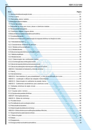 64 NBR 6123/1988
LicençadeusoexclusivaparaPetrobrásS.A.
LicençadeusoexclusivaparaPetrobrásS.A.
Itens Página
7.3 Barrasprismáticasdeseçãocircular................................................................................................................................ 21
7.4 Fios e cabos ..................... ................................................................................................................................................... 26
7.5 Reticulados planos isolados ......................... ................................................................................................................... 26
7.6Reticuladosplanosmúltiplos............................................................................................................................................... 27
7.7 Torres reticuladas ............ ................................................................................................................................................... 27
8 Coeficientes de força para muros, placas e coberturas isoladas ............. .................................................................... 32
8.1 Muroseplacasretangulares............................................................................................................................................... 32
8.2 Coberturas isoladas a águas planas .............................................................................................. ........................ 33
9 Efeitosdinâmicosdevidosàturbulênciaatmosférica........................................................................................................ 33
9.1 Consideraçõesgerais...........................................................................................................................................................33
9.2 Dados de entrada para a determinação da resposta dinâmica na direção do vento ............................................... 34
9.2.1Velocidadedeprojeto pV ................................................................................................................................................... 34
9.2.2 Características dinâmicas da estrutura ..... .................................................................................................................... 34
9.2.2.1 Modelocontínuosimplificado........................................................................................................................................ 34
9.2.2.2 Modelodiscreto............................................................................................................................................................... 34
9.3Cálculodarespostadinâmicanadireçãodovento........................................................................................................ 36
9.3.1 Métodosimplificado........................................................................................................................................................... 36
9.3.2 Modelodiscreto.................................................................................................................................................................. 36
9.3.2.1 Determinação das contribuições modais .................................................................................................................... 36
9.3.2.2 Combinaçãodascontribuiçõesmodais..................................................................................................................... 36
9.4 Cálculodarespostadinâmicatransversalaovento ...................................................................................................... 36
9.5 Cálculodeaceleraçõesmáximasparaverificaçãodoconforto................................................................................... 36
ANEXOA-VelocidadenormalizadaS2
eintervalodetempo.............................................................................................. 42
A.1 FatorS2
................................................................................................................................................................................... 42
A.2 Intervalodetempo.................................................................................................................................................................42
ANEXO B - Fator estatístico S3
para probabilidade Pm
e vida útil de edificação de m anos ........................................... 45
ANEXO C - Localização e altitude das estações meteorológicas ............... ..................................................................... 46
ANEXO D - Determinação do coeficiente de pressão interna ..................... ..................................................................... 47
ANEXO E - Coeficientes aerodinâmicos para coberturas curvas ................ ..................................................................... 50
E.1 Abóbadas cilíndricas de seção circular........ .............................................. ..................................................................... 50
E.2 Cúpulas................................................................................................................................................................................... 53
E.2.1 Cúpulas sobre o terreno.................................................................................................................................................... 53
E.2.2Cúpulassobreparedescilíndricas................................................................................................................................. 53
ANEXOF-Informaçõesadicionais........................................................................................................................................... 56
ANEXO G - Efeitos de vizinhança ....................... ....................................................................................................................58
G.1 PorefeitoVenturi...................................................................................................................................................................58
G.2 Pordeflexãodoventonadireçãovertical........................................................................................................................ 58
G.3 Pelaturbulênciadaesteira................................................................................................................................................. 58
G.4 Determinaçãodosefeitosdevizinhança......................................................................................................................... 58
ANEXOH-Efeitosdinâmicosemedificaçõesesbeltaseflexíveis.....................................................................................59
H.1 Desprendimentocadenciadodevórtices..........................................................................................................................59
H.2 Efeitos de golpe .............. .................................................................................................................................................... 59
H.3 Galope.....................................................................................................................................................................................59
H.4 Drapejamento........................................................................................................................................................................ 59
H.5 Energiacontidanaturbulênciaatmosférica.....................................................................................................................59
 