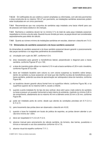 7.4.3.3 Em edificações de uso coletivo a serem ampliadas ou reformadas, com até dois pavimentos
e área construída de no máximo 150 m2 por pavimento, as instalações sanitárias acessíveis podem
estar localizadas em um único pavimento.
7.4.4 Recomenda-se que nos conjuntos de sanitários seja instalada uma bacia infantil para uso
de pessoas com baixa estatura e de crianças.
7.4.5 Banheiros e vestiários devem ter no mínimo 5 % do total de cada peça instalada acessível,
respeitada no mínimo uma de cada. Quando houver divisão por sexo, as peças devem ser consideradas
separadamente para efeito de cálculo.
7.4.6 Quanto ao número mínimo de instalações sanitárias em escolas, observar o descrito em 7.4.3.
7.5 Dimensões do sanitário acessível e do boxe sanitário acessível
As dimensões do sanitário acessível e do boxe sanitário acessível devem garantir o posicionamento
das peças sanitárias e os seguintes parâmetros de acessibilidade:
 a) circulação com o giro de 360°, conforme 4.3.4;
 b) área necessária para garantir a transferência lateral, perpendicular e diagonal para a bacia
sanitária, conforme Figuras 97 a) e 102;
 c) a área de manobra pode utilizar no máximo 0,10 m sob a bacia sanitária e 0,30 m sob o lavatório,
conforme Figuras 97 b) e 99;
 d) deve ser instalado lavatório sem coluna ou com coluna suspensa ou lavatório sobre tampo,
dentro do sanitário ou boxe acessível, em local que não interfira na área de transferência para a
bacia sanitária, podendo sua área de aproximação ser sobreposta à área de manobra, conforme
Figura 98;
 e) os lavatórios devem garantir altura frontal livre na superfície inferior, conforme Figura 98, e na
superfície superior de no máximo 0,80 m, exceto a infantil;
 f) quando a porta instalada for do tipo de eixo vertical, deve abrir para o lado externo do sanitário
ou boxe e possuir um puxador horizontal no lado interno do ambiente, medindo no mínimo 0,40 m
de comprimento, afastamento de no máximo 40 mm e diâmetro entre 25 mm e 35 mm, conforme
Figura 84;
 g) pode ser instalada porta de correr, desde que atenda às condições previstas em 6.11.2.4 e
6.11.2.11;
 h) para travamento das portas deve ser observado o descrito em 4.6.8;
 i) quando o boxe for instalado em locais de prática de esportes, as portas devem atender a um
vão livre mínimo de 1,00m;
 j) deve ser respeitado 6.11.2.2 e 6.11.2.3;
 k) alcance manual para acionamento da válvula sanitária, da torneira, das barras, puxadores e
trincos e manuseio e uso dos acessórios conforme 4.6 e 7.6;
 l) alcance visual do espelho conforme 7.11.1;
85
ABNT NBR 9050:2015
© ABNT 2015 - Todos os direitos reservados
 