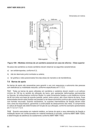Dimensões em metros
0,10 máx.
0,80 mín.0,40
Comprimentobacia
comtubodeligação
Largura
dolavatório
Vista superior
1,50
1,20
Figura 100 – Medidas mínimas de um sanitário acessível em caso de reforma – Vista superior
Os pisos dos sanitários ou boxes sanitários devem observar as seguintes características:
 a) ser antiderrapantes, conforme 6.3;
 b) não ter desníveis junto à entrada ou soleira;
 c) ter grelhas e ralos posicionados fora das áreas de manobra e de transferência.
7.6 Barras de apoio
As barras de apoio são necessárias para garantir o uso com segurança e autonomia das pessoas
com deficiência ou mobilidade reduzida, conforme especificado em 7.7.2.2.
7.6.1 Todas as barras de apoio utilizadas em sanitários e vestiários devem resistir a um esforço
mínimo de 150 kg no sentido de utilização da barra, sem apresentar deformações permanentes
ou fissuras, ter empunhadura conforme Seção 4 e estar firmemente fixadas a uma distância mínima
de 40 mm entre sua base de suporte (parede, painel, entre outros), até a face interna da barra. Suas
extremidades devem estar fixadas nas paredes ou ter desenvolvimento contínuo até o ponto de fixação
com formato recurvado. Quando necessários, os suportes intermediários de fixação devem estar
sob a área de empunhadura, garantindo a continuidade de deslocamento das mãos. O comprimento
e a altura de fixação são determinados em função de sua utilização, conforme exemplos apresentados
em 7.7.2.3 e 7.7.2.4.
7.6.2 Quando executadas em material metálico, as barras de apoio e seus elementos de fixação e
instalação devem ser confeccionadas em material resistente à corrosão, conforme ABNT NBR 10283,
e determinação da aderência do acabamento conforme ABNT NBR 11003.
88
ABNT NBR 9050:2015
© ABNT 2015 - Todos os direitos reservados
 