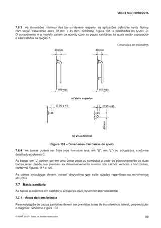7.6.3 As dimensões mínimas das barras devem respeitar as aplicações definidas nesta Norma
com seção transversal entre 30 mm e 45 mm, conforme Figura 101, e detalhadas no Anexo C.
O comprimento e o modelo variam de acordo com as peças sanitárias às quais estão associados
e são tratados na Seção 7.
Dimensões em milímetros
40 mín
110 máx
40 mín
110 máx
a) Vista superiora) Vista superior
∅ 30 a 45 ∅ 30 a 45
40mín.
b) Vista frontalb) Vista frontal
Figura 101 – Dimensões das barras de apoio
7.6.4 As barras podem ser fixas (nos formatos reta, em “U”, em “L”) ou articuladas, conforme
detalhado no Anexo C.
As barras em “L” podem ser em uma única peça ou composta a partir do posicionamento de duas
barras retas, desde que atendam ao dimensionamento mínimo dos trechos verticais e horizontais,
conforme Figuras 117 e 126.
As barras articuladas devem possuir dispositivo que evite quedas repentinas ou movimentos
abruptos.
7.7 Bacia sanitária
As bacias e assentos em sanitários acessíveis não podem ter abertura frontal.
7.7.1 Áreas de transferência
Para instalação de bacias sanitárias devem ser previstas áreas de transferência lateral, perpendicular
e diagonal, conforme Figura 102.
89
ABNT NBR 9050:2015
© ABNT 2015 - Todos os direitos reservados
 