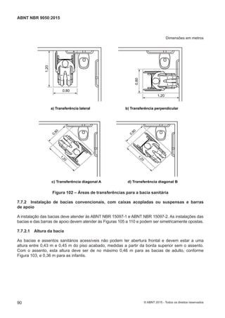 Dimensões em metros
1,20
0,80
a) Transferência lateral b) Transferência perpendicular
1,20
0,80
c) Transferência diagonal A d) Transferência diagonal B
1,20
0,80
1,20
0,80
Figura 102 – Áreas de transferências para a bacia sanitária
7.7.2 Instalação de bacias convencionais, com caixas acopladas ou suspensas e barras
de apoio
A instalação das bacias deve atender às ABNT NBR 15097-1 e ABNT NBR 15097-2. As instalações das
bacias e das barras de apoio devem atender às Figuras 105 a 110 e podem ser simetricamente opostas.
7.7.2.1 Altura da bacia
As bacias e assentos sanitários acessíveis não podem ter abertura frontal e devem estar a uma
altura entre 0,43 m e 0,45 m do piso acabado, medidas a partir da borda superior sem o assento.
Com o assento, esta altura deve ser de no máximo 0,46 m para as bacias de adulto, conforme
Figura 103, e 0,36 m para as infantis.
90
ABNT NBR 9050:2015
© ABNT 2015 - Todos os direitos reservados
 