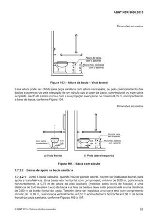Dimensões em metros
Altura da bacia
sem o assento
0,46m
Altura máx. da bacia
com o assento
0,43a0,45
Figura 103 – Altura da bacia – Vista lateral
Essa altura pode ser obtida pela peça sanitária com altura necessária, ou pelo posicionamento das
bacias suspensas ou pela execução de um sóculo sob a base da bacia, convencional ou com caixa
acoplada, isento de cantos vivos e com a sua projeção avançando no máximo 0,05 m, acompanhando
a base da bacia, conforme Figura 104.
Dimensões em metros
Altura máx. da bacia
com o assento
Altura da bacia
sem o assento
0,46m
0,43a0,45
0,05
máx.
0,05
máx.
Com cantos
arredondados
a) Vista frontal b) Vista lateral esquerdaa) Vista frontal b) Vista lateral esquerda
Figura 104 – Bacia com sóculo
7.7.2.2 Barras de apoio na bacia sanitária
7.7.2.2.1 Junto à bacia sanitária, quando houver parede lateral, devem ser instaladas barras para
apoio e transferência. Uma barra reta horizontal com comprimento mínimo de 0,80 m, posicionada
horizontalmente, a 0,75 m de altura do piso acabado (medidos pelos eixos de fixação) a uma
distância de 0,40 m entre o eixo da bacia e a face da barra e deve estar posicionada a uma distância
de 0,50 m da borda frontal da bacia. Também deve ser instalada uma barra reta com comprimento
mínimo de 0,70 m, posicionada verticalmente, a 0,10 m acima da barra horizontal e 0,30 m da borda
frontal da bacia sanitária, conforme Figuras 105 a 107.
91
ABNT NBR 9050:2015
© ABNT 2015 - Todos os direitos reservados
 