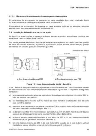 7.7.3.2 Mecanismo de acionamento de descarga em caixa acoplada
O mecanismo de acionamento de descarga em caixa acoplada deve estar localizado dentro
do alcance manual de pessoas em cadeira de rodas, conforme 4.6.
O mecanismo de acionamento de descarga em caixa acoplada pode ser por alavanca, sensores
eletrônicos ou dispositivos equivalentes, conforme 4.6.7.
7.8 Instalação de lavatório e barras de apoio
Os lavatórios, suas fixações e ancoragens devem atender no mínimo aos esforços previstos nas
ABNT NBR 15097-1 e ABNT NBR 15097-2.
Sua instalação deve possibilitar a área de aproximação de uma pessoa em cadeira de rodas, quando
se tratar do sanitário acessível, e garantir a aproximação frontal de uma pessoa em pé, quando
se tratar de um sanitário qualquer, conforme Figura 112.
Dimensões em metros
0,30
1,20 mín.
0,80mín.
0,60
a) Área de aproximação para PMR b) Área de aproximação para PCD
Figura 112 – Área de aproximação frontal – Lavatório
7.8.1 As barras de apoio dos lavatórios podem ser horizontais e verticais. Quando instaladas, devem
ter uma barra de cada lado conforme exemplos ilustrados nas Figuras 113, 114 e garantir as seguintes
condições:
 a) ter um espaçamento entre a barra e a parede ou de qualquer outro objeto de no mínimo 0,04 m,
para ser utilizada com conforto;
 b) ser instaladas até no máximo 0,20 m, medido da borda frontal do lavatório até o eixo da barra
para permitir o alcance;
 c) garantir o alcance manual da torneira de no máximo 0,50 m, medido da borda frontal do lavatório
até o eixo da torneira, conforme Figura 98 e 113;
 d) as barras horizontais devem ser instaladas a uma altura 0,78 m a 0,80 m, medido a partir do piso
acabado até a face superior da barra, acompanhando a altura do lavatório;
 e) as barras verticais devem ser instaladas a uma altura de 0,90 m do piso e com comprimento
mínimo de 0,40 m, garantindo a condição da alínea a);
 f) ter uma distância máxima de 0,50 m do eixo do lavatório ou cuba até o eixo da barra vertical
instalada na parede lateral ou na parede de fundo para garantir o alcance.
99
ABNT NBR 9050:2015
© ABNT 2015 - Todos os direitos reservados
 