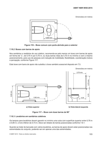 Dimensões em metros
0,60 mín.
0,80
Figura 116 – Boxe comum com porta abrindo para o exterior
7.10.2 Boxes com barras de apoio
Nos sanitários e vestiários de uso coletivo, recomenda-se pelo menos um boxe com barras de apoio
em forma de “L”, de 0,70 m por 0,70 m, ou duas barras retas de 0,70 m no mínimo e com o mesmo
posicionamento, para uso de pessoas com redução de mobilidade, flexibilidade, coordenação motora
e percepção, conforme Figura 117.
Este boxe com barra de apoio não substitui o boxe sanitário acessível disposto em 7.5.
Dimensões em metros
0,70 mín.
0,70mín.0,75
0,30
0,90mín.
0,90 mín.
0,80mín.
a) Vista superior b) Vista lateral esquerdaa) Vista superior b) Vista lateral esquerda
Figura 117 – Boxe com duas barras de 90°
7.10.3 Lavatórios em sanitários coletivos
Os tampos para lavatórios devem garantir no mínimo uma cuba com superfície superior entre 0,78 m
e 0,80 m, e livre inferior de 0,73 m. Deve ser dotado de barras posicionadas conforme 7.8.1.
Quando se tratar de bancada com vários lavatórios, as barras de apoio devem estar posicionadas nas
extremidades do conjunto, podendo ser em apenas uma das extremidades.
103
ABNT NBR 9050:2015
© ABNT 2015 - Todos os direitos reservados
 
