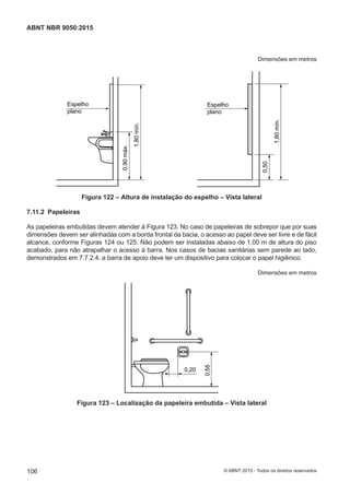 Dimensões em metros
Espelho
plano
1,80mín.
0,90máx.
Espelho
plano
1,80mín.
0,50
Figura 122 – Altura de instalação do espelho – Vista lateral
7.11.2 Papeleiras
As papeleiras embutidas devem atender à Figura 123. No caso de papeleiras de sobrepor que por suas
dimensões devem ser alinhadas com a borda frontal da bacia, o acesso ao papel deve ser livre e de fácil
alcance, conforme Figuras 124 ou 125. Não podem ser instaladas abaixo de 1,00 m de altura do piso
acabado, para não atrapalhar o acesso à barra. Nos casos de bacias sanitárias sem parede ao lado,
demonstrados em 7.7.2.4, a barra de apoio deve ter um dispositivo para colocar o papel higiênico.
Dimensões em metros
0,20
0,55
Figura 123 – Localização da papeleira embutida – Vista lateral
106
ABNT NBR 9050:2015
© ABNT 2015 - Todos os direitos reservados
 