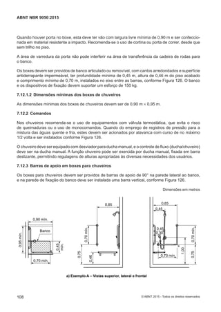 Quando houver porta no boxe, esta deve ter vão com largura livre mínima de 0,90 m e ser confeccio-
nada em material resistente a impacto. Recomenda-se o uso de cortina ou porta de correr, desde que
sem trilho no piso.
A área de varredura da porta não pode interferir na área de transferência da cadeira de rodas para
o banco.
Os boxes devem ser providos de banco articulado ou removível, com cantos arredondados e superfície
antiderrapante impermeável, ter profundidade mínima de 0,45 m, altura de 0,46 m do piso acabado
e comprimento mínimo de 0,70 m, instalados no eixo entre as barras, conforme Figura 126. O banco
e os dispositivos de fixação devem suportar um esforço de 150 kg.
7.12.1.2 Dimensões mínimas dos boxes de chuveiros
As dimensões mínimas dos boxes de chuveiros devem ser de 0,90 m × 0,95 m.
7.12.2 Comandos
Nos chuveiros recomenda-se o uso de equipamentos com válvula termostática, que evita o risco
de queimaduras ou o uso de monocomandos. Quando do emprego de registros de pressão para a
mistura das águas quente e fria, estes devem ser acionados por alavanca com curso de no máximo
1/2 volta e ser instalados conforme Figura 126.
O chuveiro deve ser equipado com desviador para ducha manual, e o controle de fluxo (ducha/chuveiro)
deve ser na ducha manual. A função chuveiro pode ser exercida por ducha manual, fixada em barra
deslizante, permitindo regulagens de alturas apropriadas às diversas necessidades dos usuários.
7.12.3 Barras de apoio em boxes para chuveiros
Os boxes para chuveiros devem ser providos de barras de apoio de 90° na parede lateral ao banco,
e na parede de fixação do banco deve ser instalada uma barra vertical, conforme Figura 126.
Dimensões em metros
0,85
0,45
0,30
0,750,70mín.
1,00
0,45
0,70 mín.
0,85
0,75
0,70mín.
0,46
0,95mín.
0,70 mín.
0,90 mín.
0,45
mín.
Banco
0,85
0,45
0,85
0,90 mín.
a) Exemplo A – Vistas superior, lateral e frontal
108
ABNT NBR 9050:2015
© ABNT 2015 - Todos os direitos reservados
 