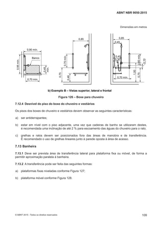 Dimensões em metros
0,75
1,00
0,70 mín.
0,75
0,46
0,9
0,70 mín.
0,45
mín.
0,85
0,45
0,30
0,750,60mín.
1,00
0,45
0,70 mín.
0,85
0,75
0,70mín.
0,46
0,95mín.
0,70 mín.
0,90 mín.
0,45
mín.
Banco
0,10
a) Exemplo A – Vistas superior, lateral e frontal
b) Exemplo B – Vistas superior, lateral e frontal
Figura 126 – Boxe para chuveiro
7.12.4 Desnível do piso do boxe do chuveiro e vestiários
Os pisos dos boxes de chuveiro e vestiários devem observar as seguintes características:
 a) ser antiderrapantes;
 b) estar em nível com o piso adjacente, uma vez que cadeiras de banho se utilizaram destes,
é recomendada uma inclinação de até 2 % para escoamento das águas do chuveiro para o ralo;
 c) grelhas e ralos devem ser posicionados fora das áreas de manobra e de transferência.
É recomendado o uso de grelhas lineares junto à parede oposta à área de acesso.
7.13 Banheira
7.13.1 Deve ser prevista área de transferência lateral para plataforma fixa ou móvel, de forma a
permitir aproximação paralela à banheira.
7.13.2 A transferência pode ser feita das seguintes formas:
 a) plataformas fixas niveladas conforme Figura 127;
 b) plataforma móvel conforme Figura 128.
109
ABNT NBR 9050:2015
© ABNT 2015 - Todos os direitos reservados
 