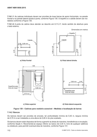 7.14.1.1 As cabinas individuais devem ser providas de duas barras de apoio horizontais, na parede
frontal e na parede lateral oposta à porta, conforme Figura 130. O espelho e o cabide devem ser ins-
talados conforme a Figura 130.
7.14.1.2 A porta da cabina deve atender ao descrito em 6.11.2.7, tendo sentido de abertura para
o lado externo.
Dimensões em metros
0,30 0,80 mín.
0,75
0,46
0,80a1,20
CabideCabide
Espelho
1,80mín.
0,30
a) Vista frontal b) Vista lateral direita
a) Vista frontal b) Vista lateral direita
1,80
0,80 mín. 0,50
0,75
0,80 mín.
0,70 mín.
Superfície para
troca de roupa
Superfície para
troca de roupa
1,80mín.
c) Vista superior d) Vista lateral esquerda
c) Vista superior d) Vista lateral esquerda
Figura 130 – Cabinas para vestiário acessível – Medidas e localização de barras
7.14.2 Bancos
Os bancos devem ser providos de encosto, ter profundidade mínima de 0,45 m, largura mínima
de 0,70 m e ser instalados a uma altura de 0,46 m do piso acabado.
Os bancos devem estar dispostos de forma a garantir as áreas de manobra, transferência e circulação,
conforme Seção 4. Recomenda-se espaço inferior ao banco de 0,30 m, livre de qualquer saliência
ou obstáculo, para permitir eventual área de manobra, conforme Figura 131.
112
ABNT NBR 9050:2015
© ABNT 2015 - Todos os direitos reservados
 