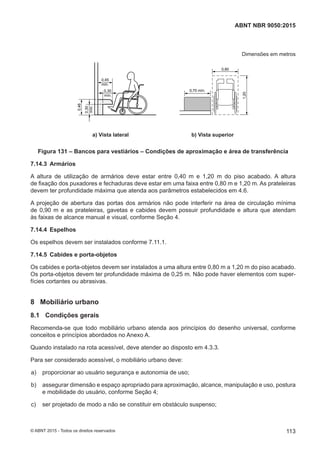 Dimensões em metros
0,45
mín.
mín.
0,30mín.
0,30
0,46
0,80
1,20
0,70 mín.
a) Vista lateral b) Vista superior
Figura 131 – Bancos para vestiários – Condições de aproximação e área de transferência
7.14.3 Armários
A altura de utilização de armários deve estar entre 0,40 m e 1,20 m do piso acabado. A altura
de fixação dos puxadores e fechaduras deve estar em uma faixa entre 0,80 m e 1,20 m. As prateleiras
devem ter profundidade máxima que atenda aos parâmetros estabelecidos em 4.6.
A projeção de abertura das portas dos armários não pode interferir na área de circulação mínima
de 0,90 m e as prateleiras, gavetas e cabides devem possuir profundidade e altura que atendam
às faixas de alcance manual e visual, conforme Seção 4.
7.14.4 Espelhos
Os espelhos devem ser instalados conforme 7.11.1.
7.14.5 Cabides e porta-objetos
Os cabides e porta-objetos devem ser instalados a uma altura entre 0,80 m a 1,20 m do piso acabado.
Os porta-objetos devem ter profundidade máxima de 0,25 m. Não pode haver elementos com super-
fícies cortantes ou abrasivas.
8 Mobiliário urbano
8.1 Condições gerais
Recomenda-se que todo mobiliário urbano atenda aos princípios do desenho universal, conforme
conceitos e princípios abordados no Anexo A.
Quando instalado na rota acessível, deve atender ao disposto em 4.3.3.
Para ser considerado acessível, o mobiliário urbano deve:
 a) proporcionar ao usuário segurança e autonomia de uso;
 b) assegurar dimensão e espaço apropriado para aproximação, alcance, manipulação e uso, postura
e mobilidade do usuário, conforme Seção 4;
 c) ser projetado de modo a não se constituir em obstáculo suspenso;
113
ABNT NBR 9050:2015
© ABNT 2015 - Todos os direitos reservados
 
