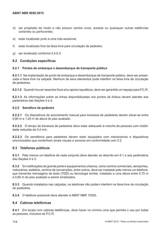  d) ser projetado de modo a não possuir cantos vivos, arestas ou quaisquer outras saliências
cortantes ou perfurantes;
 e) estar localizado junto a uma rota acessível;
 f) estar localizado fora da faixa livre para circulação de pedestre;
 g) ser sinalizado conforme 5.4.6.3.
8.2 Condições específicas
8.2.1 Pontos de embarque e desembarque de transporte público
8.2.1.1 Na implantação de ponto de embarque e desembarque de transporte público, deve ser preser-
vada a faixa livre na calçada. Nenhum de seus elementos pode interferir na faixa livre de circulação
de pedestres.
8.2.1.2 Quando houver assentos fixos e/ou apoios isquiáticos, deve ser garantido um espaço para P.C.R.
8.2.1.3 As informações sobre as linhas disponibilizadas nos pontos de ônibus devem atender aos
parâmetros das Seções 4 e 5.
8.2.2 Semáforo de pedestre
8.2.2.1 Os dispositivos de acionamento manual para travessia de pedestres devem situar-se entre
0,80 m e 1,20 m de altura do piso acabado.
8.2.2.2 O tempo de travessia de pedestres deve estar adequado à marcha de pessoas com mobili-
dade reduzida de 0,4 m/s.
8.2.2.3 Os semáforos para pedestres devem estar equipados com mecanismos e dispositivos
sincronizados que contenham sinais visuais e sonoros em conformidade com 5.2.
8.3 Telefones públicos
8.3.1 Pelo menos um telefone de cada conjunto deve atender ao descrito em 8.1 e aos parâmetros
das Seções 4 e 5.
8.3.2 Em edificações de grande porte e equipamentos urbanos, como centros comerciais, aeroportos,
rodoviárias, estádios, centros de convenções, entre outros, deve ser instalado pelo menos um telefone,
que transmita mensagens de texto (TDD) ou tecnologia similar, instalado a uma altura entre 0,75 m
e 0,80 m do piso acabado e serem sinalizados.
8.3.3 Quando instalados nas calçadas, os telefones não podem interferir na faixa livre de circulação
de pedestres.
8.3.4 O telefone acessível deve atender à ABNT NBR 15250.
8.4 Cabinas telefônicas
8.4.1 Em locais com cabinas telefônicas, deve haver no mínimo uma que permita o uso por todas
as pessoas, inclusive as P.C.R.
114
ABNT NBR 9050:2015
© ABNT 2015 - Todos os direitos reservados
 