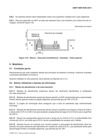 8.9.2 Os assentos devem estar implantados sobre uma superfície nivelada com o piso adjacente.
8.9.3 Deve ser garantido um M.R. ao lado dos assentos fixos, sem interferir com a faixa livre de cir-
culação, conforme Figura 133.
Dimensões em metros
Faixa livre de circulação
0,80
1,201,20mín.
Módulo de
referência
Figura 133 – Banco – Área para transferência – Exemplo – Vista superior
9 Mobiliário
9.1 Condições gerais
Recomenda-se que todo mobiliário atenda aos princípios do desenho universal, conforme conceitos
e princípios abordados no Anexo A.
Quando instalado na rota acessível, deve atender ao disposto em 4.3.3.
9.2 Balcão, bilheterias e balcões de informação
9.2.1 Balcão de atendimento e de caixa bancário
9.2.1.1 Balcões de atendimento acessíveis devem ser facilmente identificados e localizados
em rotas acessíveis.
9.2.1.2 Balcões de atendimento acessíveis devem garantir um M.R. posicionado para a aproximação
frontal. Devem garantir ainda circulação adjacente que permita giro de 180° à P.C.R.
9.2.1.3 O projeto de iluminação deve assegurar que a face do atendente seja uniformemente
iluminada.
9.2.1.4 Balcões de atendimento acessíveis devem possuir superfície com largura mínima de 0,90 m
e altura entre 0,75 m a 0,85 m do piso acabado, assegurando-se largura livre mínima sob a superfície
de 0,80 m.
9.2.1.5 Devem ser asseguradas altura livre sob o tampo de no mínimo 0,73 m e profundidade livre
mínima de 0,30 m, de modo que a P.C.R. tenha a possibilidade de avançar sob o balcão.
9.2.1.6 Quando houver um conjunto com número superior a seis postos de atendimento, deve ser
previsto um posto acessível para atendente em cadeira de rodas (P.C.R.), que apresente áreas para
aproximação frontal e circulação adjacente, que permita giro de 180°.
117
ABNT NBR 9050:2015
© ABNT 2015 - Todos os direitos reservados
 