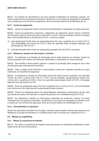 9.2.1.7 Em balcões de atendimento e de caixa bancário localizados em ambientes ruidosos, em
locais de grande fluxo de pessoas (rodoviárias, aeroportos) ou nos casos de separação do atendente
com o usuário por uma divisória de segurança, deve ser previsto sistema de amplificação de voz.
9.2.2 Caixas de pagamento
9.2.2.1 Caixas de pagamento devem ser facilmente identificadas e localizadas em rotas acessíveis.
9.2.2.2 Caixas de pagamento acessíveis e dispositivos de pagamento devem possuir superfície
de manuseio e alcance visual com altura entre 0,80 m a 0,90 m do piso acabado e devem ter espaço
para a aproximação lateral ou frontal para a P.C.R., conforme a seguir:
 a) para aproximação frontal, deve ser assegurada altura livre sob a superfície de no mínimo 0,73 m,
com profundidade livre mínima de 0,30 m. Deve ser garantida ainda circulação adjacente que
permita giro de 180° à P.C.R.;
 b) para aproximação lateral, deve ser assegurada passagem livre de 0,90 m de largura.
9.2.3 Bilheterias, balcões de informação e similares
9.2.3.1 As bilheterias e os balcões de informação devem estar próximos às entradas, exceto em
locais de grande ruído. Devem ser facilmente identificados e localizados em rotas acessíveis.
9.2.3.2 Para facilitar a leitura labial e gestual, o projeto de iluminação deve assegurar que a face
do atendente seja uniformemente iluminada.
9.2.3.3 Telas e grades podem dificultar a comunicação e devem ser utilizadas somente em casos
essenciais, por questões de segurança.
9.2.3.4 As bilheterias e balcões de informação acessíveis devem possuir superfície com extensão
mínima de 0,90 m e altura entre 0,90 m a 1,05 m do piso acabado, assegurando-se largura livre
mínima sob a superfície de 0,80 m. Deve ser garantida aproximação lateral à P.C.R. e circulação
adjacente que permita giro de 180°.
9.2.3.5 Deve ser assegurada altura livre sob a superfície de no mínimo 0,73 m, com profundidade
livre mínima de 0,30 m para permitir a aproximação frontal ou lateral.
9.2.3.6 Próximo às bilheterias devem ser disponibilizados dispositivos organizadores de fila, para
que as filas de espera não interfiram no acesso de pessoas com mobilidade reduzida e P.C.R.
9.2.3.7 Em bilheterias e balcões de informações localizados em ambientes ruidosos, em locais
de grande fluxo de pessoas (rodoviárias, aeroportos) ou nos casos de separação do atendente com
o usuário por uma divisória de segurança, deve ser previsto sistema de amplificação de voz.
9.2.4 Acessibilidade ao atendente
Devem ser garantidas condições de circulação, manobra, aproximação e alcance para pessoas com
deficiência na função de atendente, e o mobiliário deve estar de acordo com o disposto em 9.3.1.
9.3 Mesas ou superfícies
9.3.1 Mesas ou superfícies de trabalho
9.3.1.1 As mesas ou superfícies de trabalho acessíveis devem ser facilmente identificadas e locali-
zadas dentro de uma rota acessível.
118
ABNT NBR 9050:2015
© ABNT 2015 - Todos os direitos reservados
 