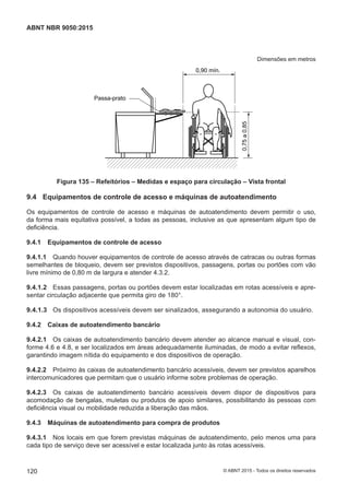 Dimensões em metros
0,90 mín.
Passa-prato
0,75a0,85
Figura 135 – Refeitórios – Medidas e espaço para circulação – Vista frontal
9.4 Equipamentos de controle de acesso e máquinas de autoatendimento
Os equipamentos de controle de acesso e máquinas de autoatendimento devem permitir o uso,
da forma mais equitativa possível, a todas as pessoas, inclusive as que apresentam algum tipo de
deficiência.
9.4.1 Equipamentos de controle de acesso
9.4.1.1 Quando houver equipamentos de controle de acesso através de catracas ou outras formas
semelhantes de bloqueio, devem ser previstos dispositivos, passagens, portas ou portões com vão
livre mínimo de 0,80 m de largura e atender 4.3.2.
9.4.1.2 Essas passagens, portas ou portões devem estar localizadas em rotas acessíveis e apre-
sentar circulação adjacente que permita giro de 180°.
9.4.1.3 Os dispositivos acessíveis devem ser sinalizados, assegurando a autonomia do usuário.
9.4.2 Caixas de autoatendimento bancário
9.4.2.1 Os caixas de autoatendimento bancário devem atender ao alcance manual e visual, con-
forme 4.6 e 4.8, e ser localizados em áreas adequadamente iluminadas, de modo a evitar reflexos,
garantindo imagem nítida do equipamento e dos dispositivos de operação.
9.4.2.2 Próximo às caixas de autoatendimento bancário acessíveis, devem ser previstos aparelhos
intercomunicadores que permitam que o usuário informe sobre problemas de operação.
9.4.2.3 Os caixas de autoatendimento bancário acessíveis devem dispor de dispositivos para
acomodação de bengalas, muletas ou produtos de apoio similares, possibilitando às pessoas com
deficiência visual ou mobilidade reduzida a liberação das mãos.
9.4.3 Máquinas de autoatendimento para compra de produtos
9.4.3.1 Nos locais em que forem previstas máquinas de autoatendimento, pelo menos uma para
cada tipo de serviço deve ser acessível e estar localizada junto às rotas acessíveis.
120
ABNT NBR 9050:2015
© ABNT 2015 - Todos os direitos reservados
 