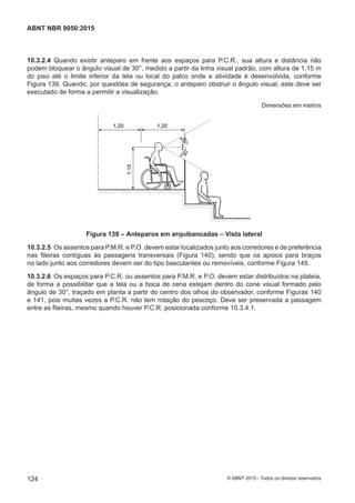 10.3.2.4 Quando existir anteparo em frente aos espaços para P.C.R., sua altura e distância não
podem bloquear o ângulo visual de 30°, medido a partir da linha visual padrão, com altura de 1,15 m
do piso até o limite inferior da tela ou local do palco onde a atividade é desenvolvida, conforme
Figura 139. Quando, por questões de segurança, o anteparo obstruir o ângulo visual, este deve ser
executado de forma a permitir a visualização.
Dimensões em metros
30°30°
1,20 1,20
1,15
Figura 139 – Anteparos em arquibancadas – Vista lateral
10.3.2.5 Os assentos para P.M.R. e P.O. devem estar localizados junto aos corredores e de preferência
nas fileiras contíguas às passagens transversais (Figura 140), sendo que os apoios para braços
no lado junto aos corredores devem ser do tipo basculantes ou removíveis, conforme Figura 145.
10.3.2.6 Os espaços para P.C.R. ou assentos para P.M.R. e P.O. devem estar distribuídos na plateia,
de forma a possibilitar que a tela ou a boca de cena estejam dentro do cone visual formado pelo
ângulo de 30°, traçado em planta a partir do centro dos olhos do observador, conforme Figuras 140
e 141, pois muitas vezes a P.C.R. não tem rotação do pescoço. Deve ser preservada a passagem
entre as fileiras, mesmo quando houver P.C.R. posicionada conforme 10.3.4.1.
124
ABNT NBR 9050:2015
© ABNT 2015 - Todos os direitos reservados
 