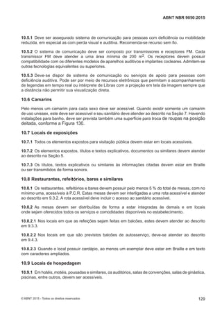 10.5.1 Deve ser assegurado sistema de comunicação para pessoas com deficiência ou mobilidade
reduzida, em especial as com perda visual e auditiva. Recomenda-se recurso sem fio.
10.5.2 O sistema de comunicação deve ser composto por transmissores e receptores FM. Cada
transmissor FM deve atender a uma área mínima de 200 m2. Os receptores devem possuir
compatibilidade com os diferentes modelos de aparelhos auditivos e implantes cocleares. Admitem-se
outras tecnologias equivalentes ou superiores.
10.5.3 Deve-se dispor de sistema de comunicação ou serviços de apoio para pessoas com
deficiência auditiva. Pode ser por meio de recursos eletrônicos que permitam o acompanhamento
de legendas em tempo real ou intérprete de Libras com a projeção em tela da imagem sempre que
a distância não permitir sua visualização direta.
10.6 Camarins
Pelo menos um camarim para cada sexo deve ser acessível. Quando existir somente um camarim
de uso unissex, este deve ser acessível e seu sanitário deve atender ao descrito na Seção 7. Havendo
instalações para banho, deve ser prevista também uma superfície para troca de roupas na posição
deitada, conforme a Figura 130.
10.7 Locais de exposições
10.7.1 Todos os elementos expostos para visitação pública devem estar em locais acessíveis.
10.7.2 Os elementos expostos, títulos e textos explicativos, documentos ou similares devem atender
ao descrito na Seção 5.
10.7.3 Os títulos, textos explicativos ou similares às informações citadas devem estar em Braille
ou ser transmitidos de forma sonora.
10.8 Restaurantes, refeitórios, bares e similares
10.8.1 Os restaurantes, refeitórios e bares devem possuir pelo menos 5 % do total de mesas, com no
mínimo uma, acessíveis à P.C.R. Estas mesas devem ser interligadas a uma rota acessível e atender
ao descrito em 9.3.2. A rota acessível deve incluir o acesso ao sanitário acessível.
10.8.2 As mesas devem ser distribuídas de forma a estar integradas às demais e em locais
onde sejam oferecidos todos os serviços e comodidades disponíveis no estabelecimento.
10.8.2.1 Nos locais em que as refeições sejam feitas em balcões, estes devem atender ao descrito
em 9.3.3.
10.8.2.2 Nos locais em que são previstos balcões de autosserviço, deve-se atender ao descrito
em 9.4.3.
10.8.2.3 Quando o local possuir cardápio, ao menos um exemplar deve estar em Braille e em texto
com caracteres ampliados.
10.9 Locais de hospedagem
10.9.1 Em hotéis, motéis, pousadas e similares, os auditórios, salas de convenções, salas de ginástica,
piscinas, entre outros, devem ser acessíveis.
129
ABNT NBR 9050:2015
© ABNT 2015 - Todos os direitos reservados
 