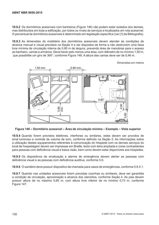 10.9.2 Os dormitórios acessíveis com banheiros (Figura 146) não podem estar isolados dos demais,
mas distribuídos em toda a edificação, por todos os níveis de serviços e localizados em rota acessível.
O percentual de dormitórios acessíveis é determinado em legislação específica (ver [1] da Bibliografia).
10.9.3 As dimensões do mobiliário dos dormitórios acessíveis devem atender às condições de
alcance manual e visual previstos na Seção 4 e ser dispostos de forma a não obstruírem uma faixa
livre mínima de circulação interna de 0,90 m de largura, prevendo área de manobras para o acesso
ao banheiro, camas e armários. Deve haver pelo menos uma área, com diâmetro de no mínimo 1,50 m,
que possibilite um giro de 360°, conforme Figura 146. A altura das camas deve ser de 0,46 m.
Dimensões em metros
0,90 mín.
0,90
mín.
0,80
0,80
0,60
1,50 mín.
Figura 146 – Dormitório acessível – Área de circulação mínima – Exemplo – Vista superior
10.9.4 Quando forem previstos telefones, interfones ou similares, estes devem ser providos de
sinal luminoso e controle de volume de som, conforme definido na Seção 5. As informações sobre
a utilização destes equipamentos referentes à comunicação do hóspede com os demais serviços do
local de hospedagem devem ser impressas em Braille, texto com letra ampliada e cores contrastantes
para pessoas com deficiência visual e baixa visão, bem como devem estar disponíveis aos hóspedes.
10.9.5 Os dispositivos de sinalização e alarme de emergência devem alertar as pessoas com
deficiência visual e as pessoas com deficiência auditiva, conforme 5.6.
10.9.6 O sanitário deve possuir dispositivo de chamada para casos de emergências, conforme 5.6.4.1.
10.9.7 Quando nas unidades acessíveis forem previstas cozinhas ou similares, deve ser garantida
a condição de circulação, aproximação e alcance dos utensílios, conforme Seção 4. As pias devem
possuir altura de no máximo 0,85 m, com altura livre inferior de no mínimo 0,73 m, conforme
Figura 147.
130
ABNT NBR 9050:2015
© ABNT 2015 - Todos os direitos reservados
 