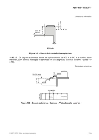Dimensões em metros
Deck da
piscina
0,40a0,48
0,10a0,15
b) Corte
Figura 148 – Banco de transferência em piscinas
10.12.2.2 Os degraus submersos devem ter o piso variando de 0,35 m a 0,43 m e espelho de no
máximo 0,20 m, além da instalação de corrimãos em cada degrau ou contínuo, conforme Figuras 149
e 150.
Dimensões em metros
Nível de água
0,20
0,45mín.
0,35 a 0,43
0,60mín.
PlataformaDegraus
Figura 149 – Escada submersa – Exemplo – Vistas lateral e superior
133
ABNT NBR 9050:2015
© ABNT 2015 - Todos os direitos reservados
 