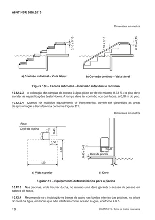 Dimensões em metros
0,10a0,15
a) Corrimão individual – Vista lateral
0,10a0,15
0,10a0,15
b) Corrimão contínuo – Vista lateral
Figura 150 – Escada submersa – Corrimão individual e contínuo
10.12.2.3 A inclinação das rampas de acesso à água pode ser de no máximo 8,33 % e o piso deve
atender às especificações desta Norma. A rampa deve ter corrimão nos dois lados, a 0,70 m do piso.
10.12.2.4 Quando for instalado equipamento de transferência, devem ser garantidas as áreas
de aproximação e transferência conforme Figura 151.
Dimensões em metros
0,40
0,80
0,30
1,20
Água
Deck da piscina
0,40a0,48
Deck da piscina
a) Vista superior b) Corte
Figura 151 – Equipamento de transferência para a piscina
10.12.3 Nas piscinas, onde houver ducha, no mínimo uma deve garantir o acesso de pessoa em
cadeira de rodas.
10.12.4 Recomenda-se a instalação de barras de apoio nas bordas internas das piscinas, na altura
do nível da água, em locais que não interfiram com o acesso à água, conforme 4.6.5.
134
ABNT NBR 9050:2015
© ABNT 2015 - Todos os direitos reservados
 