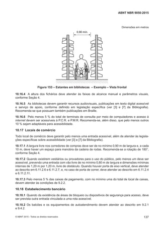 Dimensões em metros
0,90 mín.
Figura 153 – Estantes em bibliotecas – Exemplo – Vista frontal
10.16.4 A altura dos fichários deve atender às faixas de alcance manual e parâmetros visuais,
conforme Seção 4.
10.16.5 As bibliotecas devem garantir recursos audiovisuais, publicações em texto digital acessível
e serviço de apoio, conforme definido em legislação específica (ver [3] e [7] da Bibliografia).
Recomenda-se que possuam também publicações em Braille.
10.16.6 Pelo menos 5 % do total de terminais de consulta por meio de computadores e acesso à
internet devem ser acessíveis à P.C.R. e P.M.R. Recomenda-se, além disso, que pelo menos outros
10 % sejam adaptáveis para acessibilidade.
10.17 Locais de comércio
Todo local de comércio deve garantir pelo menos uma entrada acessível, além de atender às legisla-
ções específicas sobre acessibilidade (ver [3] e [7] da Bibliografia).
10.17.1 A largura livre nos corredores de compras deve ser de no mínimo 0,90 m de largura e, a cada
10 m, deve haver um espaço para manobra da cadeira de rodas. Recomenda-se a rotação de 180°,
conforme Seção 4.
10.17.2 Quando existirem vestiários ou provadores para o uso do público, pelo menos um deve ser
acessível, prevendo uma entrada com vão livre de no mínimo 0,80 m de largura e dimensões mínimas
internas de 1,20 m por 1,20 m, livre de obstáculo. Quando houver porta de eixo vertical, deve atender
ao descrito em 6.11.2.6 e 6.11.2.7, e, no caso de porta de correr, deve atender ao descrito em 6.11.2.4
e 6.11.2.11.
10.17.3 Pelo menos 5 % das caixas de pagamento, com no mínimo uma do total de local de caixas,
devem atender às condições de 9.2.2.
10.18 Estabelecimento bancário
10.18.1 Quando da existência de áreas de bloqueio ou dispositivos de segurança para acesso, deve
ser prevista outra entrada vinculada a uma rota acessível.
10.18.2 Os balcões e os equipamentos de autoatendimento devem atender ao descrito em 9.2.1
e 9.4.2.
137
ABNT NBR 9050:2015
© ABNT 2015 - Todos os direitos reservados
 
