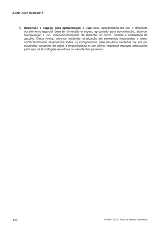  7) dimensão e espaço para aproximação e uso: essa característica diz que o ambiente
ou elemento espacial deve ter dimensão e espaço apropriado para aproximação, alcance,
manipulação e uso, independentemente de tamanho de corpo, postura e mobilidade do
usuário. Desta forma, deve-se: implantar sinalização em elementos importantes e tornar
confortavelmente alcançáveis todos os componentes para usuários sentados ou em pé,
acomodar variações de mãos e empunhadura e, por último, implantar espaços adequados
para uso de tecnologias assistivas ou assistentes pessoais.
140
ABNT NBR 9050:2015
© ABNT 2015 - Todos os direitos reservados
 