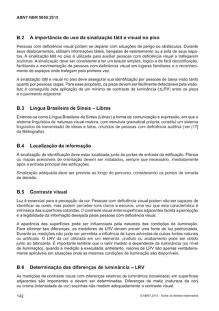 B.2 A importância do uso da sinalização tátil e visual no piso
Pessoas com deficiência visual podem se deparar com situações de perigo ou obstáculos. Durante
seus deslocamentos, utilizam informações táteis, bengalas de rastreamento ou a sola de seus sapa-
tos. A sinalização tátil no piso é utilizada para auxiliar pessoas com deficiência visual a trafegarem
sozinhas. A sinalização deve ser consistente e ter um leiaute simples, lógico e de fácil decodificação,
facilitando a movimentação de pessoas com deficiência visual em lugares familiares e o reconheci-
mento de espaços onde trafegam pela primeira vez.
A sinalização tátil e visual no piso deve assegurar sua identificação por pessoas de baixa visão tanto
quanto por pessoas cegas. Para esse propósito, os pisos devem ser facilmente detectáveis pela visão.
Isto é conseguido pela aplicação de um mínimo de contraste de luminância (∆LRV) entre os pisos
e o pavimento adjacente.
B.3 Língua Brasileira de Sinais – Libras
Entende-se como Língua Brasileira de Sinais (Libras) a forma de comunicação e expressão, em que o
sistema linguístico de natureza visual-motora, com estrutura gramatical própria, constitui um sistema
linguístico de transmissão de ideias e fatos, oriundos de pessoas com deficiência auditiva (ver [17]
da Bibliografia).
B.4 Localização da informação
A sinalização de identificação deve estar localizada junto às portas de entrada da edificação. Planos
ou mapas acessíveis de orientação devem ser instalados, sempre que necessário, imediatamente
após a entrada principal das edificações.
Sinalização adequada deve ser prevista ao longo do percurso, considerando os pontos de tomada
de decisão.
B.5 Contraste visual
Luz é essencial para a percepção da cor. Pessoas com deficiência visual podem não ser capazes de
identificar as cores, mas podem perceber tons claros e escuros, uma vez que esta característica é
intrínseca das superfícies coloridas. O contraste visual entre superfícies adjacentes facilita a percepção
e a legibilidade da informação desejada pelas pessoas com deficiência visual.
A aparência das superfícies pode ser influenciada pela natureza das condições de iluminação.
Para eliminar tais diferenças, os medidores de LRV devem prover uma fonte de luz padronizada.
Durante as medições não pode ser permitida a influência de luzes advindas de outras fontes naturais
ou artificiais. O LRV da cor utilizada em um elemento, produto ou acabamento pode ser obtido
junto ao fabricante. É importante lembrar que o valor medido é dependente da iluminância (ou nível
de iluminação), quando a medição é executada; entretanto, valores de LRV são apenas verdadeira-
mente aplicáveis em situações onde as mesmas condições de iluminação são disponíveis.
B.6 Determinação das diferenças de luminância – LRV
As medições de contraste visual com diferenças relativas de luminância (tonalidade) em superfícies
adjacentes são importantes e devem ser determinadas. Diferenças de matiz (natureza da cor)
ou croma (intensidade da cor) sozinhas não medem adequadamente o contraste visual.
142
ABNT NBR 9050:2015
© ABNT 2015 - Todos os direitos reservados
 