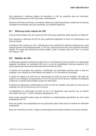 Para determinar a diferença relativa de luminância, o LRV da superfície deve ser conhecido.
Os fabricantes fornecem os LRV das cores e acabamentos.
Quando o LRV não é conhecido, a luminância relativa das superfícies pode ser medida sob as mesmas
condições de iluminação nas duas superfícies, por aparelho específico.
B.7 Diferença entre valores de LRV
O ponto recomendado entre dos valores de LRV entre duas superfícies estão descritos na Tabela 34.
Ela é baseada na diferença de LRV de suas superfícies adjacentes ou entre um componente e sua
base de fixação.
A escala de LRV começa em “zero”, definida como uma superfície de absorção perfeita de luz a qual
pode-se assumir como totalmente preta, e “100” que pode-se assumir como uma superfície de branco
perfeito. Por causa das influências de ordem prática, “preto” é sempre maior que “zero” e o branco
não chega a “100”.
B.8 Medidor de LRV
A distribuição espectral combinada da fonte de luz e do fotossensor deve coincidir com a distribuição
espectral combinada do iluminante D65 com a curva de sensibilidade luminosa espectral V(λ),
padronizadas pela International Electrotechnical Commission (IEC).
O sistema de iluminação deve garantir a distribuição da intensidade luminosa sobre a área em
avaliação, com variação de uniformidade não superior a 10 % da média de iluminação.
O ângulo de abertura da fonte de luz, determinado do centro da área de medição, não pode ser
superior a um retângulo correspondendo a 10 min de arco por 20 min de arco. A abertura do retângulo
é dada com o primeiro lado paralelo ao plano do observador.
A abertura do fotossensor, determinada do centro da área de medição, não pode ser maior que um
quadrado com 20 min de arco por 20 min de arco.
A estabilidade da combinação da fonte de luz e do fotossensor deve garantir que as leituras
não variem mais que 1 % entre medições espaçadas em 10 s.
Deve possuir geometria óptica capaz de reproduzir as especificações geométricas do cone visual
estabelecido em 4.8.
Deve ser portátil, com possibilidade de ser posicionado sobre vários tipos de material em diferentes
localizações.
Deve ser construído de modo a mitigar contaminações da iluminação ambiente na área de medição.
143
ABNT NBR 9050:2015
© ABNT 2015 - Todos os direitos reservados
 