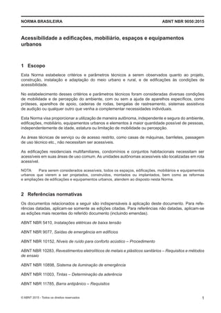 Acessibilidade a edificações, mobiliário, espaços e equipamentos
urbanos
1 Escopo
Esta Norma estabelece critérios e parâmetros técnicos a serem observados quanto ao projeto,
construção, instalação e adaptação do meio urbano e rural, e de edificações às condições de
acessibilidade.
No estabelecimento desses critérios e parâmetros técnicos foram consideradas diversas condições
de mobilidade e de percepção do ambiente, com ou sem a ajuda de aparelhos específicos, como
próteses, aparelhos de apoio, cadeiras de rodas, bengalas de rastreamento, sistemas assistivos
de audição ou qualquer outro que venha a complementar necessidades individuais.
Esta Norma visa proporcionar a utilização de maneira autônoma, independente e segura do ambiente,
edificações, mobiliário, equipamentos urbanos e elementos à maior quantidade possível de pessoas,
independentemente de idade, estatura ou limitação de mobilidade ou percepção.
As áreas técnicas de serviço ou de acesso restrito, como casas de máquinas, barriletes, passagem
de uso técnico etc., não necessitam ser acessíveis.
As edificações residenciais multifamiliares, condomínios e conjuntos habitacionais necessitam ser
acessíveis em suas áreas de uso comum. As unidades autônomas acessíveis são localizadas em rota
acessível.
NOTA Para serem considerados acessíveis, todos os espaços, edificações, mobiliários e equipamentos
urbanos que vierem a ser projetados, construídos, montados ou implantados, bem como as reformas
e ampliações de edificações e equipamentos urbanos, atendem ao disposto nesta Norma.
2 Referências normativas
Os documentos relacionados a seguir são indispensáveis à aplicação deste documento. Para refe-
rências datadas, aplicam-se somente as edições citadas. Para referências não datadas, aplicam-se
as edições mais recentes do referido documento (incluindo emendas).
ABNT NBR 5410, Instalações elétricas de baixa tensão
ABNT NBR 9077, Saídas de emergência em edifícios
ABNT NBR 10152, Níveis de ruído para conforto acústico ‒ Procedimento
ABNT NBR 10283, Revestimentos eletrolíticos de metais e plásticos sanitários ‒ Requisitos e métodos
de ensaio
ABNT NBR 10898, Sistema de iluminação de emergência
ABNT NBR 11003, Tintas ‒ Determinação da aderência
ABNT NBR 11785, Barra antipânico ‒ Requisitos
ABNT NBR 9050:2015NORMA BRASILEIRA
1© ABNT 2015 - Todos os direitos reservados
 