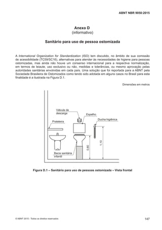 Anexo D
(informativo)
Sanitário para uso de pessoa ostomizada
A International Organization for Standardization (ISO) tem discutido, no âmbito de sua comissão
de acessibilidade (TC59/SC16), alternativas para atender às necessidades de higiene para pessoas
ostomizadas, mas ainda não houve um consenso internacional para a respectiva normalização,
em termos de leiaute, uso exclusivo ou não, medidas e tolerâncias, ou mesmo aprovação pelas
autoridades sanitárias envolvidas em cada país. Uma solução que foi reportada para a ABNT pela
Sociedade Brasileira de Ostomizados como tendo sido adotada em alguns casos no Brasil para esta
finalidade é a ilustrada na Figura D.1.
Dimensões em metros
Válvula de
descarga
Prateleira
0,80
1,10
Bacia sanitária
infantil
Espelho
Ducha higiênica
Figura D.1 – Sanitário para uso de pessoas ostomizada – Vista frontal
147
ABNT NBR 9050:2015
© ABNT 2015 - Todos os direitos reservados
 