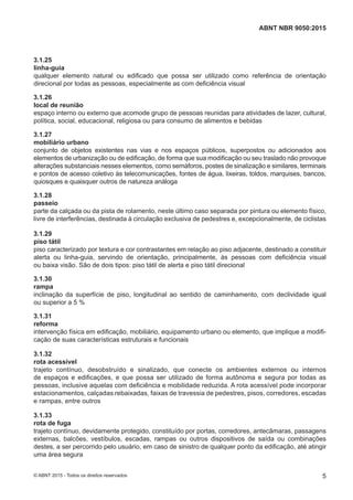 3.1.25
linha-guia
qualquer elemento natural ou edificado que possa ser utilizado como referência de orientação
direcional por todas as pessoas, especialmente as com deficiência visual
3.1.26
local de reunião
espaço interno ou externo que acomode grupo de pessoas reunidas para atividades de lazer, cultural,
política, social, educacional, religiosa ou para consumo de alimentos e bebidas
3.1.27
mobiliário urbano
conjunto de objetos existentes nas vias e nos espaços públicos, superpostos ou adicionados aos
elementos de urbanização ou de edificação, de forma que sua modificação ou seu traslado não provoque
alterações substanciais nesses elementos, como semáforos, postes de sinalização e similares, terminais
e pontos de acesso coletivo às telecomunicações, fontes de água, lixeiras, toldos, marquises, bancos,
quiosques e quaisquer outros de natureza análoga
3.1.28
passeio
parte da calçada ou da pista de rolamento, neste último caso separada por pintura ou elemento físico,
livre de interferências, destinada à circulação exclusiva de pedestres e, excepcionalmente, de ciclistas
3.1.29
piso tátil
piso caracterizado por textura e cor contrastantes em relação ao piso adjacente, destinado a constituir
alerta ou linha-guia, servindo de orientação, principalmente, às pessoas com deficiência visual
ou baixa visão. São de dois tipos: piso tátil de alerta e piso tátil direcional
3.1.30
rampa
inclinação da superfície de piso, longitudinal ao sentido de caminhamento, com declividade igual
ou superior a 5 %
3.1.31
reforma
intervenção física em edificação, mobiliário, equipamento urbano ou elemento, que implique a modifi-
cação de suas características estruturais e funcionais
3.1.32
rota acessível
trajeto contínuo, desobstruído e sinalizado, que conecte os ambientes externos ou internos
de espaços e edificações, e que possa ser utilizado de forma autônoma e segura por todas as
pessoas, inclusive aquelas com deficiência e mobilidade reduzida. A rota acessível pode incorporar
estacionamentos, calçadas rebaixadas, faixas de travessia de pedestres, pisos, corredores, escadas
e rampas, entre outros
3.1.33
rota de fuga
trajeto contínuo, devidamente protegido, constituído por portas, corredores, antecâmaras, passagens
externas, balcões, vestíbulos, escadas, rampas ou outros dispositivos de saída ou combinações
destes, a ser percorrido pelo usuário, em caso de sinistro de qualquer ponto da edificação, até atingir
uma área segura
5
ABNT NBR 9050:2015
© ABNT 2015 - Todos os direitos reservados
 