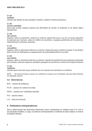 3.1.34
sanitário
cômodo que dispõe de bacia sanitária, lavatório, espelho e demais acessórios
3.1.35
serviço assisitido
apoio para auxiliar qualquer pessoa com dificuldade de circular no ambiente ou de utilizar algum
equipamento
3.1.36
uso comum
espaços, salas ou elementos, externos ou internos, disponíveis para o uso de um grupo específico
de pessoas (por exemplo, salas em edifício de escritórios, ocupadas geralmente por funcionários,
colaboradores e eventuais visitantes)
3.1.37
uso público
espaços, salas ou elementos externos ou internos, disponíveis para o público em geral. O uso público
pode ocorrer em edificações ou equipamentos de propriedade pública ou privada
3.1.38
uso restrito
espaços, salas ou elementos internos ou externos, disponíveis estritamente para pessoas autorizadas
(por exemplo, casas de máquinas, barriletes, passagem de uso técnico e outros com funções similares)
3.1.39
vestiários
cômodo para a troca de roupa, podendo ser em conjunto com banheiros ou sanitários
NOTA Os termos barreiras, pessoa com deficiência e pessoa com mobilidade reduzida estão definidos
em legislação vigente.
3.2 Abreviaturas
M.R. – módulo de referência;
P.C.R. – pessoa em cadeira de rodas;
P.M.R. – pessoa com mobilidade reduzida;
P.O. – pessoa obesa;
L.H. – linha do horizonte.
4 Parâmetros antropométricos
Para a determinação das dimensões referenciais, foram consideradas as medidas entre 5 % a 95 %
da população brasileira, ou seja, os extremos correspondentes a mulheres de baixa estatura e homens
de estatura elevada.
6
ABNT NBR 9050:2015
© ABNT 2015 - Todos os direitos reservados
 