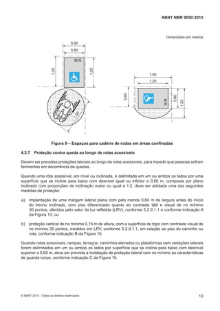 Dimensões em metros
M.R.
M.R.
0,90
0,80
0,80
0,80
1,20
1,20
1,20
1,20
1,501,50
Figura 9 – Espaços para cadeira de rodas em áreas confinadas
4.3.7 Proteção contra queda ao longo de rotas acessíveis
Devem ser previstas proteções laterais ao longo de rotas acessíveis, para impedir que pessoas sofram
ferimentos em decorrência de quedas.
Quando uma rota acessível, em nível ou inclinada, é delimitada em um ou ambos os lados por uma
superfície que se incline para baixo com desnível igual ou inferior a 0,60 m, composta por plano
inclinado com proporções de inclinação maior ou igual a 1:2, deve ser adotada uma das seguintes
medidas de proteção:
 a) implantação de uma margem lateral plana com pelo menos 0,60 m de largura antes do início
do trecho inclinado, com piso diferenciado quanto ao contraste tátil e visual de no mínimo
30 pontos, aferidos pelo valor da luz refletida (LRV), conforme 5.2.9.1.1 e conforme indicação A
da Figura 10; ou
 b) proteção vertical de no mínimo 0,15 m de altura, com a superfície de topo com contraste visual de
no mínimo 30 pontos, medidos em LRV, conforme 5.2.9.1.1, em relação ao piso do caminho ou
rota, conforme indicação B da Figura 10.
Quando rotas acessíveis, rampas, terraços, caminhos elevados ou plataformas sem vedações laterais
forem delimitados em um ou ambos os lados por superfície que se incline para baixo com desnível
superior a 0,60 m, deve ser prevista a instalação de proteção lateral com no mínimo as características
de guarda-corpo, conforme indicação C da Figura 10.
13
ABNT NBR 9050:2015
© ABNT 2015 - Todos os direitos reservados
 