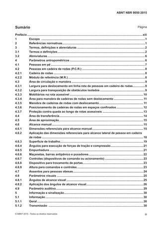Prefácio .............................................................................................................................................xiii
1 Escopo ...............................................................................................................................1
2 Referências normativas.....................................................................................................1
3 Termos, definições e abreviaturas ...................................................................................2
3.1 Termos e definições...........................................................................................................2
3.2 Abreviaturas .......................................................................................................................6
4 Parâmetros antropométricos ............................................................................................6
4.1 Pessoas em pé ...................................................................................................................7
4.2 Pessoas em cadeira de rodas (P.C.R.) .............................................................................8
4.2.1 Cadeira de rodas ................................................................................................................8
4.2.2 Módulo de referência (M.R.) ..............................................................................................8
4.3 Área de circulação e manobra ..........................................................................................9
4.3.1 Largura para deslocamento em linha reta de pessoas em cadeira de rodas...............9
4.3.2 Largura para transposição de obstáculos isolados .......................................................9
4.3.3 Mobiliários na rota acessível ..........................................................................................10
4.3.4 Área para manobra de cadeiras de rodas sem deslocamento ....................................11
4.3.5 Manobra de cadeiras de rodas com deslocamento......................................................11
4.3.6 Posicionamento de cadeiras de rodas em espaços confinados.................................12
4.3.7 Proteção contra queda ao longo de rotas acessíveis ..................................................13
4.4 Área de transferência.......................................................................................................14
4.5 Área de aproximação.......................................................................................................15
4.6 Alcance manual................................................................................................................15
4.6.1 Dimensões referenciais para alcance manual...............................................................15
4.6.2 Aplicação das dimensões referenciais para alcance lateral de pessoa em cadeira
de rodas ............................................................................................................................18
4.6.3 Superfície de trabalho......................................................................................................19
4.6.4 Ângulos para execução de forças de tração e compressão........................................21
4.6.5 Empunhadura ...................................................................................................................21
4.6.6 Maçanetas, barras antipânico e puxadores...................................................................22
4.6.7 Controles (dispositivos de comando ou acionamento) ...............................................23
4.6.8 Dispositivo para travamento de portas..........................................................................23
4.6.9 Altura para comandos e controles .................................................................................23
4.7 Assentos para pessoas obesas......................................................................................24
4.8 Parâmetros visuais ..........................................................................................................25
4.8.1 Ângulos de alcance visual ..............................................................................................25
4.8.2 Aplicação dos ângulos de alcance visual......................................................................26
4.9 Parâmetro auditivo...........................................................................................................29
5 Informação e sinalização.................................................................................................30
5.1 Informação........................................................................................................................30
5.1.1 Geral ..................................................................................................................................30
5.1.2 Transmissão ....................................................................................................................30
iii
ABNT NBR 9050:2015
© ABNT 2015 - Todos os direitos reservados
Sumário Página
 