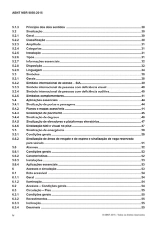 5.1.3 Princípio dos dois sentidos ...........................................................................................30
5.2 Sinalização........................................................................................................................30
5.2.1 Geral ..................................................................................................................................30
5.2.2 Classificação ....................................................................................................................30
5.2.3 Amplitude..........................................................................................................................31
5.2.4 Categorias.........................................................................................................................31
5.2.5 Instalação .........................................................................................................................31
5.2.6 Tipos..................................................................................................................................31
5.2.7 Informações essenciais...................................................................................................32
5.2.8 Disposição ........................................................................................................................32
5.2.9 Linguagem ........................................................................................................................34
5.3 Símbolos ...........................................................................................................................38
5.3.1 Gerais ................................................................................................................................38
5.3.2 Símbolo internacional de acesso – SIA..........................................................................39
5.3.3 Símbolo internacional de pessoas com deficiência visual..........................................40
5.3.4 Símbolo internacional de pessoas com deficiência auditiva.......................................40
5.3.5 Símbolos complementares..............................................................................................41
5.4 Aplicações essenciais ....................................................................................................44
5.4.1 Sinalização de portas e passagens................................................................................44
5.4.2 Planos e mapas acessíveis .............................................................................................44
5.4.3 Sinalização de pavimento ...............................................................................................45
5.4.4 Sinalização de degraus....................................................................................................46
5.4.5 Sinalização de elevadores e plataformas elevatórias...................................................47
5.4.6 Sinalização tátil e visual no piso ....................................................................................47
5.5 Sinalização de emergência..............................................................................................50
5.5.1 Condições gerais .............................................................................................................50
5.5.2 Sinalização de áreas de resgate e de espera e sinalização de vaga reservada
para veículo ......................................................................................................................51
5.6 Alarmes .............................................................................................................................52
5.6.1 Condições gerais .............................................................................................................52
5.6.2 Características..................................................................................................................52
5.6.3 Instalações........................................................................................................................53
5.6.4 Aplicações essenciais .....................................................................................................53
6 Acessos e circulação.......................................................................................................53
6.1 Rota acessível .................................................................................................................54
6.1.1 Geral .................................................................................................................................54
6.1.2 Iluminação.........................................................................................................................54
6.2 Acessos – Condições gerais...........................................................................................54
6.3 Circulação – Piso .............................................................................................................55
6.3.1 Condições gerais .............................................................................................................55
6.3.2 Revestimentos..................................................................................................................55
6.3.3 Inclinação..........................................................................................................................55
6.3.4 Desníveis ..........................................................................................................................55
iv
ABNT NBR 9050:2015
© ABNT 2015 - Todos os direitos reservados
 