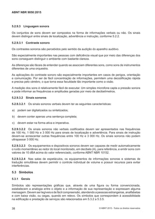 5.2.9.3 Linguagem sonora
Os conjuntos de sons devem ser compostos na forma de informações verbais ou não. Os sinais
devem distinguir entre sinais de localização, advertência e instrução, conforme 5.2.2.
5.2.9.3.1 Contraste sonoro
Os contrastes sonoros são percebidos pelo sentido da audição do aparelho auditivo.
São especialmente importantes nas pessoas com deficiência visual que por meio das diferenças dos
sons conseguem distinguir o ambiente com bastante clareza.
As diferenças são fáceis de entender quando se associam diferentes sons, como sons de instrumentos
diferentes de uma orquestra.
As aplicações do contraste sonoro são especialmente importantes em casos de perigos, orientação
e comunicação. Por ser de fácil concentração de informações, permitem uma decodificação rápida
e precisa pelo cérebro, o que torna essa faculdade tão importante como a visão.
A medição dos sons é relativamente fácil de executar. Um simples microfone capta a pressão sonora
e pode informar as frequências e amplitudes geradas por meio de decibelímetros.
5.2.9.3.2 Sinais sonoros
5.2.9.3.2.1 Os sinais sonoros verbais devem ter as seguintes características:
 a) podem ser digitalizados ou sintetizados;
 b) devem conter apenas uma sentença completa;
 c) devem estar na forma ativa e imperativa.
5.2.9.3.2.2 Os sinais sonoros não verbais codificados devem ser apresentados nas frequências
de 100 Hz, 1 000 Hz e 3 000 Hz para sinais de localização e advertência. Para sinais de instrução
devem-se acrescentar outras frequências entre 100 Hz e 3 000 Hz. Os sinais sonoros não podem
ultrapassar 3 000 Hz.
5.2.9.3.2.3 Os equipamentos e dispositivos sonoros devem ser capazes de medir automaticamente
o ruído momentâneo ao redor do local monitorado, em decibels (A), para referência, e emitir sons com
valores de 10 dBA acima do valor referenciado, conforme ABNT NBR 10152.
5.2.9.3.2.4 Nas salas de espetáculos, os equipamentos de informações sonoras e sistemas de
tradução simultânea devem permitir o controle individual de volume e possuir recursos para evitar
interferências.
5.3 Símbolos
5.3.1 Gerais
Símbolos são representações gráficas que, através de uma figura ou forma convencionada,
estabelecem a analogia entre o objeto e a informação de sua representação e expressam alguma
mensagem. Devem ser legíveis e de fácil compreensão, atendendo a pessoas estrangeiras, analfabetas
e com baixa visão, ou cegas, quando em relevo. Os símbolos que correspondem à acessibilidade
na edificação e prestação de serviços são relacionados em 5.3.2 a 5.3.5.
38
ABNT NBR 9050:2015
© ABNT 2015 - Todos os direitos reservados
 