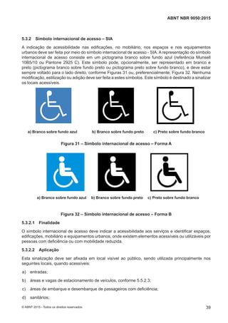 5.3.2 Símbolo internacional de acesso – SIA
A indicação de acessibilidade nas edificações, no mobiliário, nos espaços e nos equipamentos
urbanos deve ser feita por meio do símbolo internacional de acesso - SIA. A representação do símbolo
internacional de acesso consiste em um pictograma branco sobre fundo azul (referência Munsell
10B5/10 ou Pantone 2925 C). Este símbolo pode, opcionalmente, ser representado em branco e
preto (pictograma branco sobre fundo preto ou pictograma preto sobre fundo branco), e deve estar
sempre voltado para o lado direito, conforme Figuras 31 ou, preferencialmente, Figura 32. Nenhuma
modificação, estilização ou adição deve ser feita a estes símbolos. Este símbolo é destinado a sinalizar
os locais acessíveis.
a) Branco sobre fundo azul b) Branco sobre fundo preto c) Preto sobre fundo brancoa) Branco sobre fundo azul b) Branco sobre fundo preto c) Preto sobre fundo branco
Figura 31 – Símbolo internacional de acesso – Forma A
a) Branco sobre fundo azul b) Branco sobre fundo preto c) Preto sobre fundo branco
a) Branco sobre fundo azul b) Branco sobre fundo preto c) Preto sobre fundo branco
Figura 32 – Símbolo internacional de acesso – Forma B
5.3.2.1 Finalidade
O símbolo internacional de acesso deve indicar a acessibilidade aos serviços e identificar espaços,
edificações, mobiliário e equipamentos urbanos, onde existem elementos acessíveis ou utilizáveis por
pessoas com deficiência ou com mobilidade reduzida.
5.3.2.2 Aplicação
Esta sinalização deve ser afixada em local visível ao público, sendo utilizada principalmente nos
seguintes locais, quando acessíveis:
 a) entradas;
 b) áreas e vagas de estacionamento de veículos, conforme 5.5.2.3;
 c) áreas de embarque e desembarque de passageiros com deficiência;
 d) sanitários;
39
ABNT NBR 9050:2015
© ABNT 2015 - Todos os direitos reservados
 