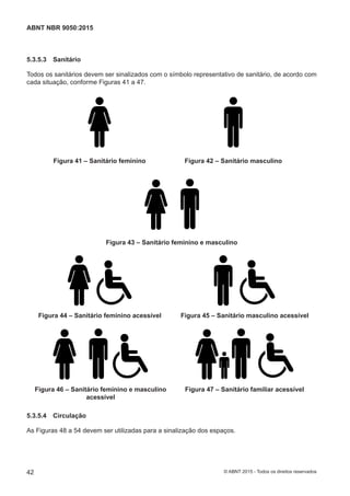 5.3.5.3 Sanitário
Todos os sanitários devem ser sinalizados com o símbolo representativo de sanitário, de acordo com
cada situação, conforme Figuras 41 a 47.
Figura 41 – Sanitário feminino Figura 42 – Sanitário masculino
Figura 43 – Sanitário feminino e masculino
Figura 44 – Sanitário feminino acessível Figura 45 – Sanitário masculino acessível
Figura 46 – Sanitário feminino e masculino
acessível
Figura 47 – Sanitário familiar acessível
5.3.5.4 Circulação
As Figuras 48 a 54 devem ser utilizadas para a sinalização dos espaços.
42
ABNT NBR 9050:2015
© ABNT 2015 - Todos os direitos reservados
 