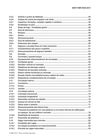 6.3.5 Grelhas e juntas de dilatação .........................................................................................56
6.3.6 Tampas de caixas de inspeção e de visita ....................................................................56
6.3.7 Capachos, forrações, carpetes, tapetes e similares.....................................................56
6.3.8 Sinalização no piso..........................................................................................................56
6.4 Rotas de fuga – Condições gerais .................................................................................56
6.5 Área de descanso.............................................................................................................58
6.6 Rampas .............................................................................................................................58
6.6.1 Gerais ................................................................................................................................58
6.6.2 Dimensionamento ...........................................................................................................58
6.6.3 Guia de balizamento ........................................................................................................60
6.6.4 Patamares das rampas ....................................................................................................60
6.7 Degraus e escadas fixas em rotas acessíveis ..............................................................61
6.7.1 Características dos pisos e espelhos ...........................................................................61
6.7.2 Dimensionamento de degraus isolados .......................................................................61
6.8 Escadas ............................................................................................................................62
6.9 Corrimãos e guarda-corpos ...........................................................................................63
6.10 Equipamentos eletromecânicos de circulação .............................................................65
6.10.1 Condições gerais ............................................................................................................65
6.10.2 Elevador vertical ou inclinado ........................................................................................67
6.10.3 Plataforma de elevação vertical .....................................................................................67
6.10.4 Plataforma de elevação inclinada ..................................................................................67
6.10.5 Esteira rolante horizontal ou inclinada .........................................................................68
6.10.6 Escada rolante com plataforma para cadeira de rodas................................................68
6.10.7 Dispositivos complementares de circulação ...............................................................68
6.11 Circulação interna............................................................................................................68
6.11.1 Corredores........................................................................................................................68
6.11.2 Portas ................................................................................................................................69
6.11.3 Janelas .............................................................................................................................73
6.12 Circulação externa ..........................................................................................................73
6.12.1 Inclinação transversal .....................................................................................................74
6.12.2 Inclinação longitudinal ...................................................................................................74
6.12.3 Dimensões mínimas da calçada .....................................................................................74
6.12.4 Acesso do veículo ao lote ..............................................................................................75
6.12.5 Obras sobre o passeio ....................................................................................................77
6.12.6 Dimensionamento das faixas livres ...............................................................................77
6.12.7 Travessia de pedestres em vias públicas ou em áreas internas de edificações
ou espaços de uso coletivo e privado ..........................................................................78
6.12.8 Sinalização da travessia..................................................................................................82
6.13 Passarelas de pedestres ................................................................................................82
6.14 Vagas reservadas para veículos ....................................................................................82
6.14.1 Condições das vagas ......................................................................................................82
6.14.2 Circulação de pedestre em estacionamentos ..............................................................83
6.14.3 Previsão de vagas reservadas .......................................................................................83
v
ABNT NBR 9050:2015
© ABNT 2015 - Todos os direitos reservados
 