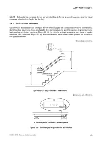 5.4.2.3 Estes planos e mapas devem ser construídos de forma a permitir acesso, alcance visual
e manual, atendendo à Seção 4 e 5.4.1-a).
5.4.3 Sinalização de pavimento
Os corrimãos de escadas fixas e rampas devem ter sinalização tátil (caracteres em relevo e em Braille),
identificando o pavimento. Essa sinalização deve ser instalada na geratriz superior do prolongamento
horizontal do corrimão, conforme Figura 60 b). Na parede a sinalização deve ser visual e, opcio-
nalmente, tátil, conforme Figura 60 a). Alternativamente, estas sinalizações podem ser instaladas
nas paredes laterais.
Dimensões em metros
Sinalização do
corrimão
1,20
1,20
0,30
0,30
a) Sinalização de pavimento – Vista lateral
Dimensões em milímetros
100
5
30
300 300
b) Sinalização de corrimão – Vista superior
Figura 60 – Sinalização de pavimento e corrimão
45
ABNT NBR 9050:2015
© ABNT 2015 - Todos os direitos reservados
 