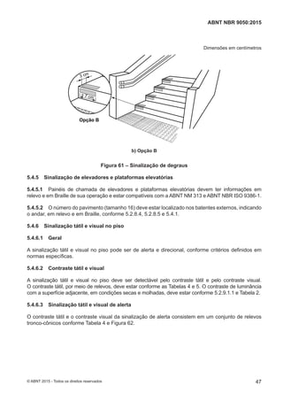 Dimensões em centímetros
Opção B
3 cm
7 cm
b) Opção B
Figura 61 – Sinalização de degraus
5.4.5 Sinalização de elevadores e plataformas elevatórias
5.4.5.1 Painéis de chamada de elevadores e plataformas elevatórias devem ter informações em
relevo e em Braille de sua operação e estar compatíveis com a ABNT NM 313 e ABNT NBR ISO 9386-1.
5.4.5.2 O número do pavimento (tamanho 16) deve estar localizado nos batentes externos, indicando
o andar, em relevo e em Braille, conforme 5.2.8.4, 5.2.8.5 e 5.4.1.
5.4.6 Sinalização tátil e visual no piso
5.4.6.1 Geral
A sinalização tátil e visual no piso pode ser de alerta e direcional, conforme critérios definidos em
normas específicas.
5.4.6.2 Contraste tátil e visual
A sinalização tátil e visual no piso deve ser detectável pelo contraste tátil e pelo contraste visual.
O contraste tátil, por meio de relevos, deve estar conforme as Tabelas 4 e 5. O contraste de luminância
com a superfície adjacente, em condições secas e molhadas, deve estar conforme 5.2.9.1.1 e Tabela 2.
5.4.6.3 Sinalização tátil e visual de alerta
O contraste tátil e o contraste visual da sinalização de alerta consistem em um conjunto de relevos
tronco-cônicos conforme Tabela 4 e Figura 62.
47
ABNT NBR 9050:2015
© ABNT 2015 - Todos os direitos reservados
 