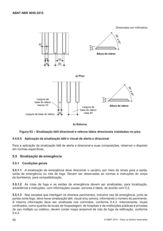 Dimensões em milímetros
42
25
30
53
83
a) Piso
3a5
39°a45°
Altura do relevo
a) Piso
3a5
39°a45°
Altura do relevo
40
Largura da
base do relevo
mais 40
Largura da
base do relevo
menos 10
Largura da base do relevo
b) Relevos
b) Relevos
Figura 63 – Sinalização tátil direcional e relevos táteis direcionais instalados no piso
5.4.6.5 Aplicação da sinalização tátil e visual de alerta e direcional
Para a aplicação da sinalização tátil de alerta e direcional e suas composições, observar o disposto
em normas específicas.
5.5 Sinalização de emergência
5.5.1 Condições gerais
5.5.1.1 A sinalização de emergência deve direcionar o usuário, por meio de sinais para a saída,
saída de emergência ou rota de fuga. Devem ser observadas as normas e instruções do corpo
de bombeiros, para compatibilização.
5.5.1.2 As rotas de fuga e as saídas de emergência devem ser sinalizadas, para localização,
advertência e instruções, com informações visuais, sonoras e táteis, de acordo com 5.2.
5.5.1.3 Nas escadas que interligam os diversos pavimentos, inclusive nas de emergência, junto às
portas corta-fogo, deve haver sinalização tátil, visual e/ou sonora, informando o número do pavimento.
A mesma informação deve ser sinalizada nos corrimãos, conforme 5.4.3. Internamente, locais
confinados, como quartos de locais de hospedagem, de hospitais e de instituições públicas e privadas
de uso múltiplo ou coletivo, devem conter mapa acessível de rota de fuga da edificação, conforme
5.4.2.
50
ABNT NBR 9050:2015
© ABNT 2015 - Todos os direitos reservados
 