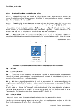 5.5.2.3 Sinalização de vaga reservada para veículo
5.5.2.3.1 As vagas reservadas para veículo no estacionamento devem ser sinalizadas e demarcadas
com o símbolo internacional de acesso ou a descrição de idoso, aplicado na vertical e horizontal.
Deve atender ao estabelecido em 6.13.
5.5.2.3.2 As vagas reservadas para idosos ou para pessoas com deficiência em vias e logradouros
públicos devem ser sinalizadas, conforme normas específicas (ver Bibliografia [17], [18] e [19])
Nas vagas reservadas para pessoas com deficiência que não estejam localizadas em vias e logra-
douros públicos, a sinalização vertical deve ser conforme a Figura 66. O símbolo internacional de
acesso (SIA) que está na sinalização pode ser trocado pelo SIA da Figura 32.
5.5.2.3.3 A borda inferior das placas instaladas deve ficar a uma altura livre entre 2,10 m e 2,50 m em
relação ao solo. Em estacionamentos com pé-direito baixo, é permitida sinalização à altura de 1,50 m.
Dimensões em metros
Estacionamento
reservado para
veículos autorizados
0,50
0,70
Figura 66 – Sinalização de estacionamento para pessoas com deficiência
5.6 Alarmes
5.6.1 Condições gerais
5.6.1.1 Os alarmes são equipamentos ou dispositivos capazes de alertar situações de emergência
por estímulos visuais, táteis e sonoros. Devem ser aplicados em espaços confinados, como sanitários
acessíveis, boxes, cabines e vestiários isolados.
5.6.1.2 Nos quartos, banheiros e sanitários de locais de hospedagem, de instituições de idosos e de
hospitais, devem ser instalados telefones e alarmes de emergência visuais, sonoros e/ou vibratórios.
5.6.1.3 Todo alarme ou componente que utiliza recursos elétricos deve estar de acordo com
a ABNT NBR IEC 60529. Em ambientes com instalações de água, como sanitários e cozinhas,
o grau de proteção deve ser IP 66. Para os demais ambientes o grau de proteção mínimo é IP 54.
As instalações elétricas devem atender o disposto na ABNT NBR 5410.
5.6.2 Características
Os alarmes visuais, táteis e/ou sonoros devem atender às condições descritas em 5.2.
Os alarmes devem ter características próprias e podem, em função destas, combinar a utilização
de sinais de localização, de advertência e de instrução.
52
ABNT NBR 9050:2015
© ABNT 2015 - Todos os direitos reservados
 