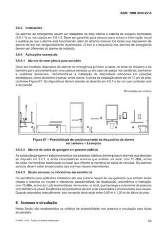 5.6.3 Instalações
Os alarmes de emergência devem ser instalados na área interna e externa de espaços confinados
(5.6.1.1) ou nos citados em 5.6.1.2. Deve ser garantido para pessoa que o aciona a informação visual
e auditiva de que o alarme está funcionando, além do alcance manual. Os locais que dispuserem de
alarme devem ser obrigatoriamente monitorados. O tom e a frequência dos alarmes de emergência
devem ser diferentes do alarme de incêndio.
5.6.4 Aplicações essenciais
5.6.4.1 Alarme de emergência para sanitário
Deve ser instalado dispositivo de alarme de emergência próximo à bacia, no boxe do chuveiro e na
banheira para acionamento por uma pessoa sentada ou em caso de queda nos sanitários, banheiros
e vestiários acessíveis. Recomenda-se a instalação de dispositivos adicionais em posições
estratégicas, como lavatórios e portas, entre outros. A altura de instalação deve ser de 40 cm do piso,
conforme Figura 67. Os dispositivos devem atender ao descrito em 4.6.7 e ter cor que contraste com
a da parede.
Dimensões em metros
0,40
0,40
Figura 67 – Possibilidade de posicionamento do dispositivo de alarme
no banheiro – Exemplos
5.6.4.2 Alarme de saída de garagem em passeio público
As saídas de garagens e estacionamentos nos passeios públicos devem possuir alarmes que atendam
ao disposto em 5.2.1, e ainda características sonoras que emitam um sinal, com 10 dBA, acima
do ruído momentâneo mensurado no local, que informe a manobra de saída de veículos. Os alarmes
sonoros devem estar sincronizados aos alarmes visuais intermitentes.
5.6.4.3 Sinais sonoros ou vibratórios em semáforos
Os semáforos para pedestres instalados em vias pública devem ter equipamento que emitam sinais
visuais e sonoros ou visuais e vibratórios característicos, de localização, advertência e instrução,
com 10 dBA, acima do ruído momentâneo mensurado no local, que favoreça a autonomia de pessoas
com deficiência visual. Os alarmes dos semáforos devem estar associados e sincronizados aos visuais.
Quando acionados manualmente, seu comando deve estar entre 0,80 m e 1,20 m de altura do piso.
6 Acessos e circulação
Nesta Seção são estabelecidos os critérios de acessibilidade nos acessos e circulação para todas
as pessoas.
53
ABNT NBR 9050:2015
© ABNT 2015 - Todos os direitos reservados
 