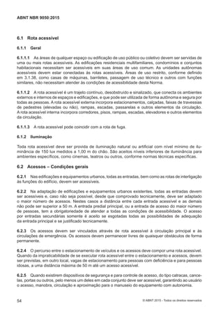 6.1 Rota acessível
6.1.1 Geral
6.1.1.1 As áreas de qualquer espaço ou edificação de uso público ou coletivo devem ser servidas de
uma ou mais rotas acessíveis. As edificações residenciais multifamiliares, condomínios e conjuntos
habitacionais necessitam ser acessíveis em suas áreas de uso comum. As unidades autônomas
acessíveis devem estar conectadas às rotas acessíveis. Áreas de uso restrito, conforme definido
em 3.1.38, como casas de máquinas, barriletes, passagem de uso técnico e outros com funções
similares, não necessitam atender às condições de acessibilidade desta Norma.
6.1.1.2 A rota acessível é um trajeto contínuo, desobstruído e sinalizado, que conecta os ambientes
externos e internos de espaços e edificações, e que pode ser utilizada de forma autônoma e segura por
todas as pessoas. A rota acessível externa incorpora estacionamentos, calçadas, faixas de travessias
de pedestres (elevadas ou não), rampas, escadas, passarelas e outros elementos da circulação.
A rota acessível interna incorpora corredores, pisos, rampas, escadas, elevadores e outros elementos
da circulação.
6.1.1.3 A rota acessível pode coincidir com a rota de fuga.
6.1.2 Iluminação
Toda rota acessível deve ser provida de iluminação natural ou artificial com nível mínimo de ilu-
minância de 150 lux medidos a 1,00 m do chão. São aceitos níveis inferiores de iluminância para
ambientes específicos, como cinemas, teatros ou outros, conforme normas técnicas específicas.
6.2 Acessos – Condições gerais
6.2.1 Nas edificações e equipamentos urbanos, todas as entradas, bem como as rotas de interligação
às funções do edifício, devem ser acessíveis.
6.2.2 Na adaptação de edificações e equipamentos urbanos existentes, todas as entradas devem
ser acessíveis e, caso não seja possível, desde que comprovado tecnicamente, deve ser adaptado
o maior número de acessos. Nestes casos a distância entre cada entrada acessível e as demais
não pode ser superior a 50 m. A entrada predial principal, ou a entrada de acesso do maior número
de pessoas, tem a obrigatoriedade de atender a todas as condições de acessibilidade. O acesso
por entradas secundárias somente é aceito se esgotadas todas as possibilidades de adequação
da entrada principal e se justificado tecnicamente.
6.2.3 Os acessos devem ser vinculados através de rota acessível à circulação principal e às
circulações de emergência. Os acessos devem permanecer livres de quaisquer obstáculos de forma
permanente.
6.2.4 O percurso entre o estacionamento de veículos e os acessos deve compor uma rota acessível.
Quando da impraticabilidade de se executar rota acessível entre o estacionamento e acessos, devem
ser previstas, em outro local, vagas de estacionamento para pessoas com deficiência e para pessoas
idosas, a uma distância máxima de 50 m até um acesso acessível.
6.2.5 Quando existirem dispositivos de segurança e para controle de acesso, do tipo catracas, cance-
las, portas ou outros, pelo menos um deles em cada conjunto deve ser acessível, garantindo ao usuário
o acesso, manobra, circulação e aproximação para o manuseio do equipamento com autonomia.
54
ABNT NBR 9050:2015
© ABNT 2015 - Todos os direitos reservados
 