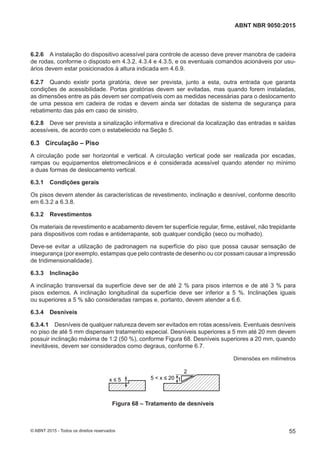 6.2.6 A instalação do dispositivo acessível para controle de acesso deve prever manobra de cadeira
de rodas, conforme o disposto em 4.3.2, 4.3.4 e 4.3.5, e os eventuais comandos acionáveis por usu-
ários devem estar posicionados à altura indicada em 4.6.9.
6.2.7 Quando existir porta giratória, deve ser prevista, junto a esta, outra entrada que garanta
condições de acessibilidade. Portas giratórias devem ser evitadas, mas quando forem instaladas,
as dimensões entre as pás devem ser compatíveis com as medidas necessárias para o deslocamento
de uma pessoa em cadeira de rodas e devem ainda ser dotadas de sistema de segurança para
rebatimento das pás em caso de sinistro.
6.2.8 Deve ser prevista a sinalização informativa e direcional da localização das entradas e saídas
acessíveis, de acordo com o estabelecido na Seção 5.
6.3 Circulação – Piso
A circulação pode ser horizontal e vertical. A circulação vertical pode ser realizada por escadas,
rampas ou equipamentos eletromecânicos e é considerada acessível quando atender no mínimo
a duas formas de deslocamento vertical.
6.3.1 Condições gerais
Os pisos devem atender às características de revestimento, inclinação e desnível, conforme descrito
em 6.3.2 a 6.3.8.
6.3.2 Revestimentos
Os materiais de revestimento e acabamento devem ter superfície regular, firme, estável, não trepidante
para dispositivos com rodas e antiderrapante, sob qualquer condição (seco ou molhado).
Deve-se evitar a utilização de padronagem na superfície do piso que possa causar sensação de
insegurança (por exemplo, estampas que pelo contraste de desenho ou cor possam causar a impressão
de tridimensionalidade).
6.3.3 Inclinação
A inclinação transversal da superfície deve ser de até 2 % para pisos internos e de até 3 % para
pisos externos. A inclinação longitudinal da superfície deve ser inferior a 5 %. Inclinações iguais
ou superiores a 5 % são consideradas rampas e, portanto, devem atender a 6.6.
6.3.4 Desníveis
6.3.4.1 Desníveis de qualquer natureza devem ser evitados em rotas acessíveis. Eventuais desníveis
no piso de até 5 mm dispensam tratamento especial. Desníveis superiores a 5 mm até 20 mm devem
possuir inclinação máxima de 1:2 (50 %), conforme Figura 68. Desníveis superiores a 20 mm, quando
inevitáveis, devem ser considerados como degraus, conforme 6.7.
Dimensões em milímetros
x ≤ 5 5 < x ≤ 20
2
1
Figura 68 – Tratamento de desníveis
55
ABNT NBR 9050:2015
© ABNT 2015 - Todos os direitos reservados
 