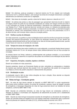 6.3.4.2 Em reformas, pode-se considerar o desnível máximo de 75 mm, tratado com inclinação
máxima de 12,5 %, conforme Tabela 7, sem avançar nas áreas de circulação transversal, e protegido
lateralmente com elemento construído ou vegetação.
6.3.4.3 Nas áreas de circulação, quando o desnível for lateral, observar o descrito em 4.3.7.
6.3.4.4 As soleiras das portas ou vãos de passagem que apresentem desníveis de até no máximo
um degrau devem ter parte de sua extensão substituída por rampa com largura mínima de 0,90 m
e com inclinação em função do desnível apresentado e atendendo aos parâmetros estabelecidos
nas Tabelas 6 ou 7. Parte do desnível deve ser vencido com rampa, e o restante da extensão pode
permanecer como degrau, desde que associado, no mínimo em um dos lados, a uma barra de apoio
horizontal ou vertical, com comprimento mínimo de 0,30 m e com seu eixo posicionado a 0,75 m
de altura do piso, sem avançar sobre a área de circulação pública.
6.3.5 Grelhas e juntas de dilatação
Em rotas acessíveis, as grelhas e juntas de dilatação devem estar fora do fluxo principal de circulação.
Quando não possível tecnicamente, os vãos devem ter dimensão máxima de 15 mm, devem ser
instalados perpendicularmente ao fluxo principal ou ter vãos de formato quadriculado/circular, quando
houver fluxos em mais de um sentido de circulação.
6.3.6 Tampas de caixas de inspeção e de visita
A superfície das tampas deve estar nivelada com o piso adjacente, e eventuais frestas devem possuir
dimensão máxima de 15 mm. As tampas devem estar preferencialmente fora do fluxo principal de
circulação.
As tampas devem ser firmes, estáveis e antiderrapantes sob qualquer condição, e a sua eventual
textura, estampas ou desenhos na superfície não podem ser similares à da sinalização de piso tátil de
alerta ou direcional.
6.3.7 Capachos, forrações, carpetes, tapetes e similares
Devem ser evitados em rotas acessíveis.
Quando existentes, devem ser firmemente fixados ao piso, embutidos ou sobrepostos e nivelados
de maneira que eventual desnível não exceda 5 mm. As superfícies não podem ter enrugamento
e as felpas ou forros não podem prejudicar o deslocamento das pessoas.
6.3.8 Sinalização no piso
A sinalização visual e tátil no piso indica situações de risco e direção. Deve atender ao disposto
em 5.4.6 e em normas específicas.
6.4 Rotas de fuga – Condições gerais
6.4.1 As rotas de fuga devem atender ao disposto na ABNT NBR 9077 e outras regulamenta-
ções locais contra incêndio e pânico. As portas de corredores, acessos, áreas de resgate, escadas
de emergência e descargas integrantes de rotas de fuga acessíveis devem ser dotadas de barras
antipânico, conforme ABNT NBR 11785.
6.4.2 Quando em ambientes fechados, as rotas de fuga devem ser sinalizadas conforme o
disposto na Seção 5 e iluminadas com dispositivos de balizamento de acordo com o estabelecido
na ABNT NBR 10898.
6.4.3 Quando as rotas de fuga incorporarem escadas de emergência ou elevadores de emergência,
devem ser previstas áreas de resgate (6.4.5) com espaço reservado e demarcado para o posiciona-
mento de pessoas em cadeiras de rodas (5.5.2.2), dimensionadas de acordo com o M.R.
56
ABNT NBR 9050:2015
© ABNT 2015 - Todos os direitos reservados
 