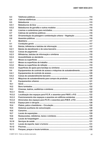 8.3 Telefones públicos.........................................................................................................114
8.4 Cabinas telefônicas .......................................................................................................114
8.5 Bebedouros ...................................................................................................................115
8.5.1 Bebedouros de bica ......................................................................................................115
8.5.2 Bebedouros de garrafão e outros modelos ................................................................116
8.6 Lixeiras e contentores para reciclados........................................................................116
8.7 Cabinas de sanitários públicos ....................................................................................116
8.8 Ornamentação da paisagem e ambientação urbana – Vegetação ............................116
8.9 Assentos públicos ........................................................................................................116
9 Mobiliário ........................................................................................................................117
9.1 Condições gerais ..........................................................................................................117
9.2 Balcão, bilheterias e balcões de informação ..............................................................117
9.2.1 Balcão de atendimento e de caixa bancário................................................................117
9.2.2 Caixas de pagamento ...................................................................................................118
9.2.3 Bilheterias, balcões de informação e similares .........................................................118
9.2.4 Acessibilidade ao atendente.........................................................................................118
9.3 Mesas ou superfícies ....................................................................................................118
9.3.1 Mesas ou superfícies de trabalho ................................................................................118
9.3.2 Mesas ou superfícies de refeição ................................................................................119
9.3.3 Superfícies de apoio para bandeja ou similares ........................................................119
9.4 Equipamentos de controle de acesso e máquinas de autoatendimento..................120
9.4.1 Equipamentos de controle de acesso..........................................................................120
9.4.2 Caixas de autoatendimento bancário ..........................................................................120
9.4.3 Máquinas de autoatendimento para compra de produtos ........................................120
10 Equipamentos urbanos .................................................................................................121
10.1 Geral ................................................................................................................................121
10.2 Bens tombados ..............................................................................................................122
10.3 Cinemas, teatros, auditórios e similares .....................................................................122
10.3.1 Gerais ..............................................................................................................................122
10.3.2 Localização dos espaços para P.C.R. e assentos para P.M.R. e P.O. .......................122
10.3.3 Posicionamento dos espaços e assentos em edifícios existentes ..........................126
10.3.4 Dimensões dos espaços para P.C.R. e assentos para P.M.R. e P.O. .........................126
10.3.5 Espaço para o cão-guia.................................................................................................128
10.4 Plateia, palco e bastidores – Circulação......................................................................128
10.5 Sistemas auxiliares de comunicação...........................................................................128
10.6 Camarins.........................................................................................................................129
10.7 Locais de exposições ....................................................................................................129
10.8 Restaurantes, refeitórios, bares e similares................................................................129
10.9 Locais de hospedagem .................................................................................................129
10.10 Serviços de saúde .........................................................................................................131
10.11 Locais de esporte, lazer e turismo ...............................................................................131
10.12 Piscinas...........................................................................................................................132
10.13 Parques, praças e locais turísticos ..............................................................................135
vii
ABNT NBR 9050:2015
© ABNT 2015 - Todos os direitos reservados
 