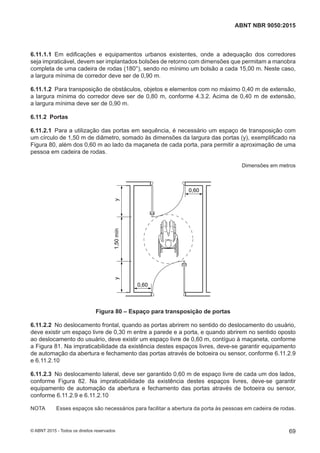 6.11.1.1 Em edificações e equipamentos urbanos existentes, onde a adequação dos corredores
seja impraticável, devem ser implantados bolsões de retorno com dimensões que permitam a manobra
completa de uma cadeira de rodas (180°), sendo no mínimo um bolsão a cada 15,00 m. Neste caso,
a largura mínima de corredor deve ser de 0,90 m.
6.11.1.2 Para transposição de obstáculos, objetos e elementos com no máximo 0,40 m de extensão,
a largura mínima do corredor deve ser de 0,80 m, conforme 4.3.2. Acima de 0,40 m de extensão,
a largura mínima deve ser de 0,90 m.
6.11.2 Portas
6.11.2.1 Para a utilização das portas em sequência, é necessário um espaço de transposição com
um círculo de 1,50 m de diâmetro, somado às dimensões da largura das portas (y), exemplificado na
Figura 80, além dos 0,60 m ao lado da maçaneta de cada porta, para permitir a aproximação de uma
pessoa em cadeira de rodas.
Dimensões em metros
0,60
0,60
yy1,50mín
Figura 80 – Espaço para transposição de portas
6.11.2.2 No deslocamento frontal, quando as portas abrirem no sentido do deslocamento do usuário,
deve existir um espaço livre de 0,30 m entre a parede e a porta, e quando abrirem no sentido oposto
ao deslocamento do usuário, deve existir um espaço livre de 0,60 m, contíguo à maçaneta, conforme
a Figura 81. Na impraticabilidade da existência destes espaços livres, deve-se garantir equipamento
de automação da abertura e fechamento das portas através de botoeira ou sensor, conforme 6.11.2.9
e 6.11.2.10
6.11.2.3 No deslocamento lateral, deve ser garantido 0,60 m de espaço livre de cada um dos lados,
conforme Figura 82. Na impraticabilidade da existência destes espaços livres, deve-se garantir
equipamento de automação da abertura e fechamento das portas através de botoeira ou sensor,
conforme 6.11.2.9 e 6.11.2.10
NOTA Esses espaços são necessários para facilitar a abertura da porta às pessoas em cadeira de rodas.
69
ABNT NBR 9050:2015
© ABNT 2015 - Todos os direitos reservados
 