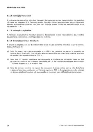 6.12.1 Inclinação transversal
A inclinação transversal da faixa livre (passeio) das calçadas ou das vias exclusivas de pedestres
não pode ser superior a 3 %. Eventuais ajustes de soleira devem ser executados sempre dentro dos
lotes ou, em calçadas existentes com mais de 2,00 m de largura, podem ser executados nas faixas
de acesso (6.12.3).
6.12.2 Inclinação longitudinal
A inclinação longitudinal da faixa livre (passeio) das calçadas ou das vias exclusivas de pedestres
deve sempre acompanhar a inclinação das vias lindeiras.
6.12.3 Dimensões mínimas da calçada
A largura da calçada pode ser dividida em três faixas de uso, conforme definido a seguir e demons-
trado pela Figura 88:
 a) faixa de serviço: serve para acomodar o mobiliário, os canteiros, as árvores e os postes de
iluminação ou sinalização. Nas calçadas a serem construídas, recomenda-se reservar uma faixa
de serviço com largura mínima de 0,70 m;
 b) faixa livre ou passeio: destina-se exclusivamente à circulação de pedestres, deve ser livre
de qualquer obstáculo, ter inclinação transversal até 3 %, ser contínua entre lotes e ter no mínimo
1,20 m de largura e 2,10 m de altura livre;
 c) faixa de acesso: consiste no espaço de passagem da área pública para o lote. Esta faixa
é possível apenas em calçadas com largura superior a 2,00 m. Serve para acomodar a rampa
de acesso aos lotes lindeiros sob autorização do município para edificações já construídas.
74
ABNT NBR 9050:2015
© ABNT 2015 - Todos os direitos reservados
 